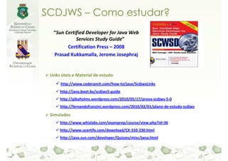 SCDJWS – Como estudar?
  “Sun Certified Developer for Java Web
            Services Study Guide”
        Certification Press – 2008
  Prasad Kukkamalla, Jerome Josephraj


 Links úteis e Material de estudo
      http://www.coderanch.com/how-to/java/ScdjwsLinks
      http://java.boot.by/scdjws5-guide
      http://gibaholms.wordpress.com/2010/05/17/prova-scdjws-5-0
      http://fernandofranzini.wordpress.com/2010/02/01/plano-de-estudo-scdjws

 Simulados
      http://www.whizlabs.com/examprep/course/view.php?id=36
      http://www.ucertify.com/download/CX-310-230.html
      http://java.sun.com/developer/Quizzes/misc/jwsa.html
 