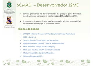 SCMAD – Desenvolvedor J2ME

   Certifica proficiência no desenvolvimento de aplicações para dispositivos
   móveis utilizando tecnologias da plataforma Java 2 Micro Edition (J2ME).

   O exame aborda a especificação Java Technology for Wireless Industry (JTWI),
   a API Wireless Messaging e as APIs Mobile Media.


Tópicos do Exame
    JTWI (JSR 185) and Overview of JTWI-Compliant Wireless Applications
    CLDC 1.0 and 1.1
    Security (Both CLDC and MIDP) and Networking
    Application Model, Delivery, Lifecycle, and Provisioning
    MIDP Persistent Storage and Push Registry
    MIDP User Interface (UI) API and MIDP Game API
    Media Using MIDP 2.0 and the MMAPI 1.1
    Wireless Messaging API 1.1
 
