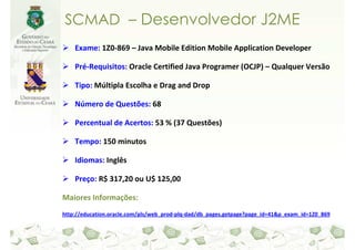 SCMAD – Desenvolvedor J2ME
    Exame: 1Z0-869 – Java Mobile Edition Mobile Application Developer

    Pré-Requisitos: Oracle Certified Java Programer (OCJP) – Qualquer Versão

    Tipo: Múltipla Escolha e Drag and Drop

    Número de Questões: 68

    Percentual de Acertos: 53 % (37 Questões)

    Tempo: 150 minutos

    Idiomas: Inglês

    Preço: R$ 317,20 ou U$ 125,00

Maiores Informações:
http://education.oracle.com/pls/web_prod-plq-dad/db_pages.getpage?page_id=41&p_exam_id=1Z0_869
 