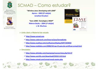 SCMAD – Como estudar?
       “Wireless Java: Developing with J2ME”
             Apress – 2003 (2ª edição)
                 Jonathan Knudsen

         “Core J2ME: Tecnologia e MIDP”
         Makron Books – 2004 (1ª edição)
                 J. W. Muchow


 Links úteis e Material de estudo
      http://www.scmad.com
      http://www.coderanch.com/how-to/java/ScmadLinks
      http://www.cssathya.com/confluence/display/SOFT/SCMAD
      http://www.mobideia.com/2008/10/cap-15-guia-de-certificao-scmad.html

 Simulados
      http://www.whizlabs.com/examprep/course/view.php?id=37
      http://www.ucertify.com/download/CX310-110.html
      http://www.scmad.com/scmad-mock-exams.php
 