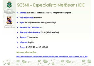 SCSNI – Especialista NetBeans IDE
    Exame: 1Z0-889 - NetBeans IDE 6.1 Programmer Expert

    Pré-Requisitos: Nenhum

    Tipo: Múltipla Escolha e Drag and Drop

    Número de Questões: 61

    Percentual de Acertos: 59 % (36 Questões)

    Tempo: 75 minutos

    Idiomas: Inglês

    Preço: R$ 317,20 ou U$ 125,00

Maiores Informações:
http://education.oracle.com/pls/web_prod-plq-dad/db_pages.getpage?page_id=41&p_exam_id=1Z0_889
 