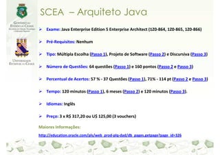 SCEA – Arquiteto Java
    Exame: Java Enterprise Edition 5 Enterprise Architect (1Z0-864, 1Z0-865, 1Z0-866)

    Pré-Requisitos: Nenhum

    Tipo: Múltipla Escolha (Passo 1), Projeto de Software (Passo 2) e Discursiva (Passo 3)

    Número de Questões: 64 questões (Passo 1) e 160 pontos (Passo 2 e Passo 3)

    Percentual de Acertos: 57 % - 37 Questões (Passo 1), 71% - 114 pt (Passo 2 e Passo 3)

    Tempo: 120 minutos (Passo 1), 6 meses (Passo 2) e 120 minutos (Passo 3).

    Idiomas: Inglês

    Preço: 3 x R$ 317,20 ou U$ 125,00 (3 vouchers)

Maiores Informações:
http://education.oracle.com/pls/web_prod-plq-dad/db_pages.getpage?page_id=326
 