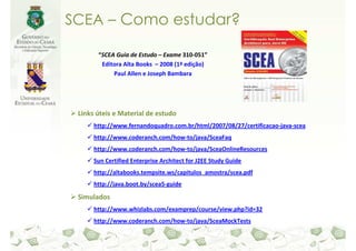 SCEA – Como estudar?

       “SCEA Guia de Estudo – Exame 310-051”
        Editora Alta Books – 2008 (1ª edição)
            Paul Allen e Joseph Bambara




 Links úteis e Material de estudo
      http://www.fernandoquadro.com.br/html/2007/08/27/certificacao-java-scea
      http://www.coderanch.com/how-to/java/SceaFaq
      http://www.coderanch.com/how-to/java/SceaOnlineResources
      Sun Certified Enterprise Architect for J2EE Study Guide
      http://altabooks.tempsite.ws/capitulos_amostra/scea.pdf
      http://java.boot.by/scea5-guide

 Simulados
      http://www.whizlabs.com/examprep/course/view.php?id=32
      http://www.coderanch.com/how-to/java/SceaMockTests
 