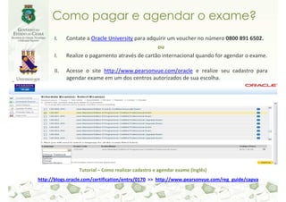 Como pagar e agendar o exame?
      I.    Contate a Oracle University para adquirir um voucher no número 0800 891 6502.
                                                 ou
      I.    Realize o pagamento através de cartão internacional quando for agendar o exame.

      II.   Acesse o site http://www.pearsonvue.com/oracle e realize seu cadastro para
            agendar exame em um dos centros autorizados de sua escolha.




                 Tutorial – Como realizar cadastro e agendar exame (Inglês)
http://blogs.oracle.com/certification/entry/0170 >> http://www.pearsonvue.com/reg_guide/capva
 
