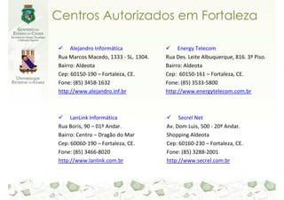 Centros Autorizados em Fortaleza

     Alejandro Informática                 Energy Telecom
Rua Marcos Macedo, 1333 - SL. 1304.   Rua Des. Leite Albuquerque, 816. 3º Piso.
Bairro: Aldeota                       Bairro: Aldeota
Cep: 60150-190 – Fortaleza, CE.       Cep: 60150-161 – Fortaleza, CE.
Fone: (85) 3458-1632                  Fone: (85) 3533-5800
http://www.alejandro.inf.br           http://www.energytelecom.com.br



     LanLink Informática                   Secrel Net
Rua Boris, 90 – 01º Andar.            Av. Dom Luis, 500 - 20º Andar.
Bairro: Centro – Dragão do Mar        Shopping Aldeota
Cep: 60060-190 – Fortaleza, CE.       Cep: 60160-230 – Fortaleza, CE.
Fone: (85) 3466-8020                  Fone: (85) 3288-2001
http://www.lanlink.com.br             http://www.secrel.com.br
 