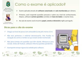Como o exame é aplicado?
                  Exame aplicado através de software autorizado em sala monitorada por câmera.

                  Primeiro, você responde questões pessoais e sobre seu nível de conhecimento.
                  Depois, software sorteia questões contidas em base de dados e exame inicia.

                  Na sala do exame você encontra papel, caneta e dicionário inglês-português.



Dicas para o dia do exame
  Chegue ao local do prova com antecedência de pelo menos 15 m.

  Não leve pertences e material desnecessário. Eles ficarão na
  recepção do centro e lembre-se que estará sendo monitorado.

  Não perca tempo em questões que têm dúvida. Marque-as para
  revisão. Antes de finalizar, software informa questões pendentes.

  Acompanhe tempo regressivo exibido pelo software.
 