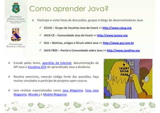 Como aprender Java?
                Participe e visite listas de discussões, grupos e blogs de desenvolvedores Java:

                     CEJUG – Grupo de Usuários Java do Ceará >> http://www.cejug.org

                     JAVA CE – Comunidade Java do Ceará >> http://www.javace.org

                     GUJ – Notícias, artigos e fórum sobre Java >> http://www.guj.com.br

                     JAVA FREE – Portal e Comunidade sobre Java >> http://www.javafree.org


Estude pelos livros, apostilas da Internet, documentação da
API Java e Iniciativa JEDI de aprendizado Java a distância.

Resolva exercícios, execute código fonte das questões, faça
muitos simulados e participe de projetos open-source.

Leia revistas especializadas como Java Magazine, Easy Java
Magazine, Mundo J e Mobile Magazine.
 