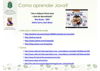 Como aprender Java?
            “Use a Cabeça! Pense Java
             – Guia de Aprendizado”
                Alta Books - 2007
             Kathy Sierra, Bert Bates


Links úteis e Material de estudo
     http://javafree.uol.com.br/topic-850964-Iniciando-em-Java.html
     http://jedi.wv.com.br
     http://www.caelum.com.br/apostilas
     http://blog.caelum.com.br/tag/java

Cursos
     http://www.unifor.br/index.php?option=com_content&view=article&id=2622&Itemid=858
    http://www.unifor.br/index.php?option=com_content&view=article&id=2627&Itemid=858
    http://www.fa7.edu.br/formacaojava/cursos.htm
    http://www.edeajr.ufc.br/inicio
    http://ifce.edu.br/cursos/fortaleza/extensao/cursos_cpqt.php?id=44
 