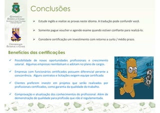 Conclusões
                    Estude inglês e realize as provas neste idioma. A tradução pode confundir você.

                    Somente pague voucher e agende exame quando estiver confiante para realizá-lo.

                    Considere certificação um investimento com retorno a curto / médio prazo.



Benefícios das certificações
   Possibilidade de novas oportunidades profissionais e crescimento
   salarial. Algumas empresas reembolsam e adotam no plano de cargos.

   Empresas com funcionários certificados possuem diferencial perante a
   concorrência. Alguns contratos e licitações exigem equipe certificada.

   Clientes preferem investir em projetos que serão realizados por
   profissionais certificados, como garantia da qualidade do trabalho.

   Comprovação e atualização dos conhecimentos do profissional. Além de
   demonstração de qualidade para profissão que não é regulamentada.
 