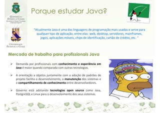 Porque estudar Java?

                “Atualmente Java é uma das linguagens de programação mais usadas e serve para
                  qualquer tipo de aplicação, entre elas: web, desktop, servidores, mainframes,
                    jogos, aplicações móveis, chips de identificação, cartão de crédito, etc. “




Mercada de trabalho para profissionais Java

   Demanda por profissionais com conhecimento e experiência em
   Java é maior quando comparada com outras tecnologias.

   A orientação a objetos juntamente com a adoção de padrões de
   projeto facilita o desenvolvimento, a manutenção dos sistemas e
   o compartilhamento de conhecimento entre desenvolvedores.

   Governo está adotando tecnologias open source como Java,
   PostgreSQL e Linux para o desenvolvimento dos seus sistemas.
 