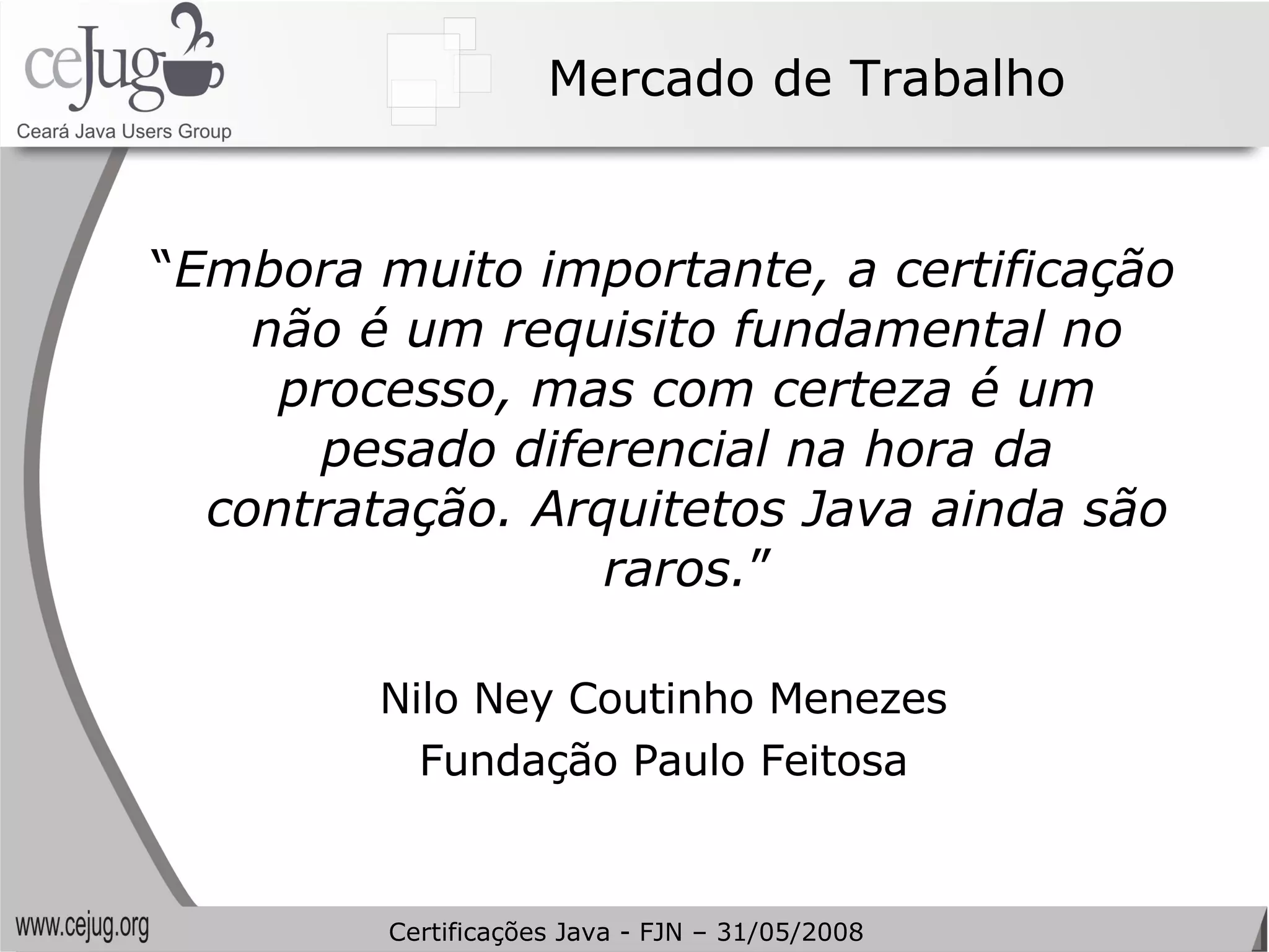 Mercado de Trabalho “ Embora muito importante, a certificação não é um requisito fundamental no processo, mas com certeza é um pesado diferencial na hora da contratação. Arquitetos Java ainda são raros. ” Nilo Ney Coutinho Menezes Fundação Paulo Feitosa Certificações Java - FJN – 31/05/2008 