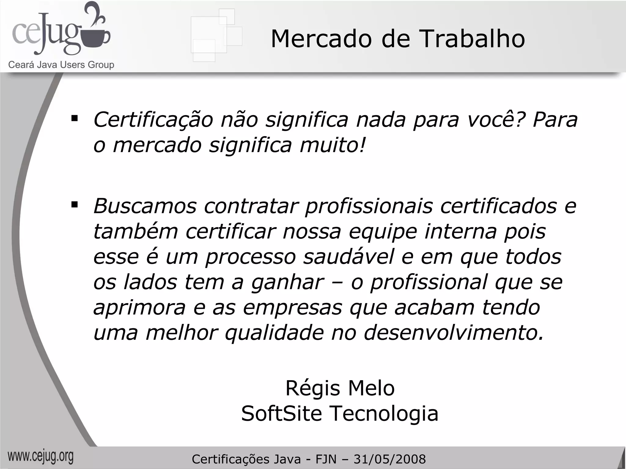 Mercado de Trabalho Certificação não significa nada para você? Para o mercado significa muito! Buscamos contratar profissionais certificados e também certificar nossa equipe interna pois esse é um processo saudável e em que todos os lados tem a ganhar – o profissional que se aprimora e as empresas que acabam tendo uma melhor qualidade no desenvolvimento. Régis Melo SoftSite Tecnologia Certificações Java - FJN – 31/05/2008 