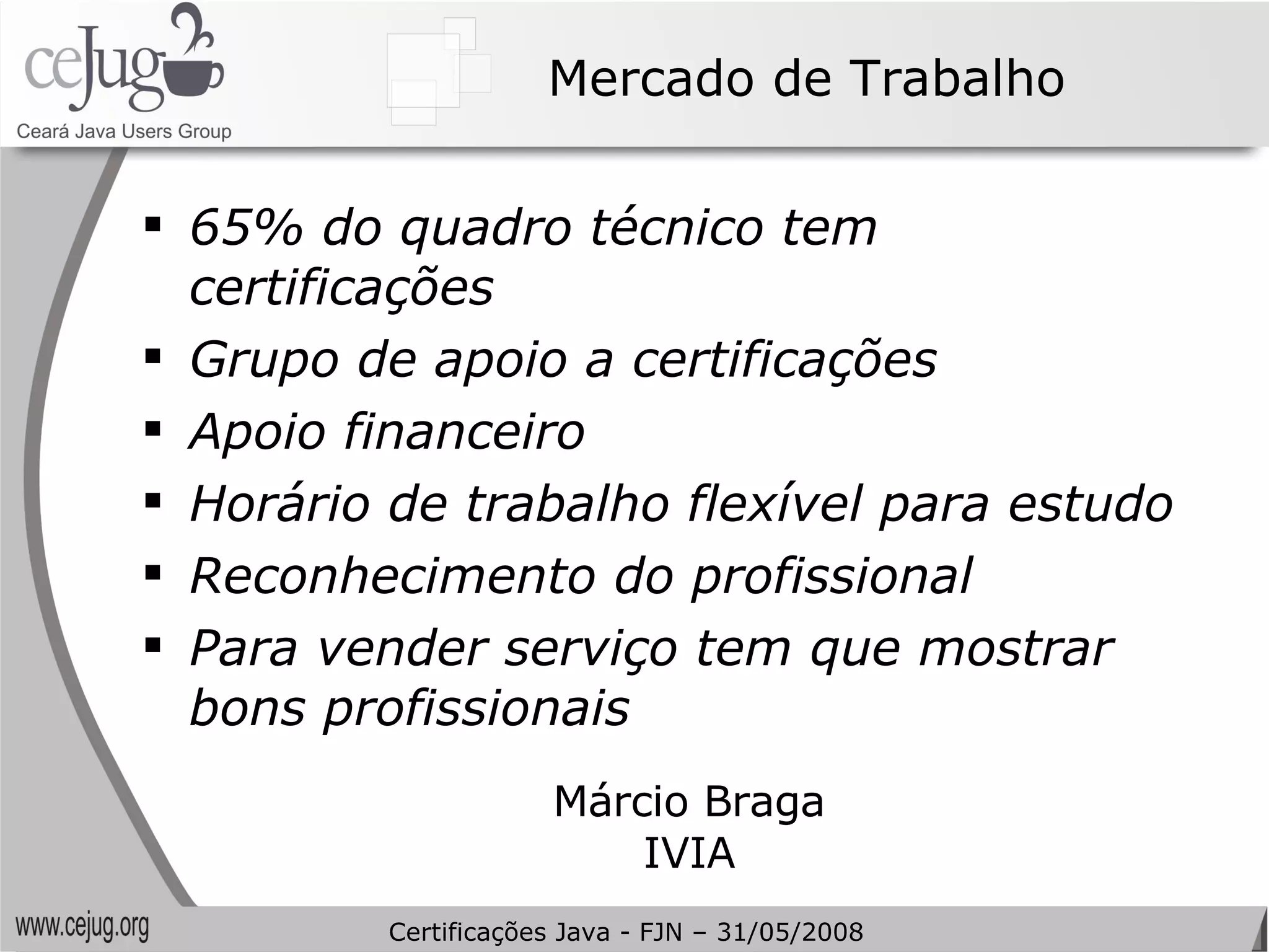 Mercado de Trabalho 65% do quadro técnico tem certificações Grupo de apoio a certificações Apoio financeiro Horário de trabalho flexível para estudo Reconhecimento do profissional Para vender serviço tem que mostrar bons profissionais Márcio Braga IVIA Certificações Java - FJN – 31/05/2008 
