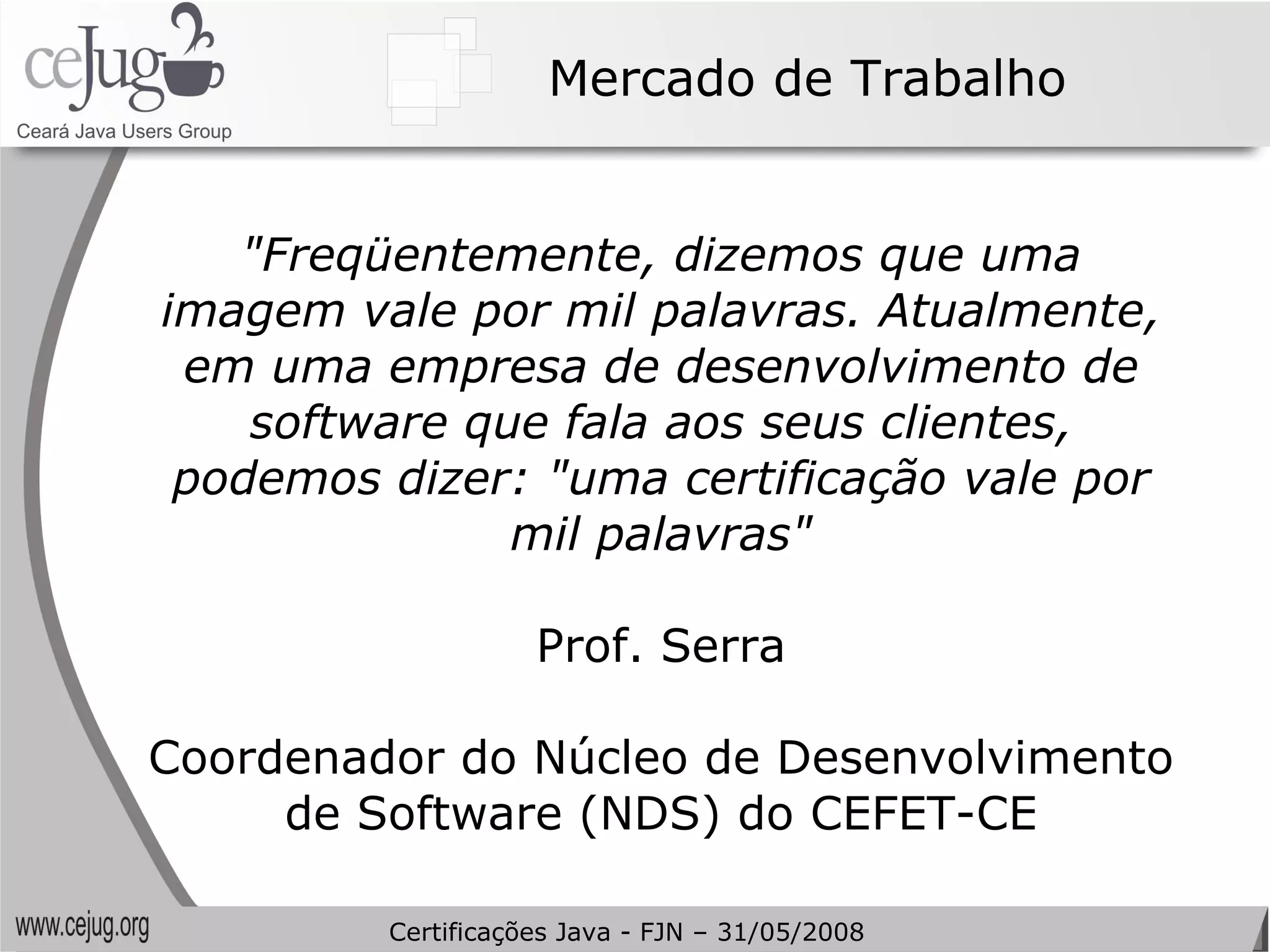 Mercado de Trabalho "Freqüentemente, dizemos que uma imagem vale por mil palavras. Atualmente, em uma empresa de desenvolvimento de software que fala aos seus clientes, podemos dizer: "uma certificação vale por mil palavras" Prof. Serra Coordenador do Núcleo de Desenvolvimento de Software (NDS) do CEFET-CE Certificações Java - FJN – 31/05/2008 