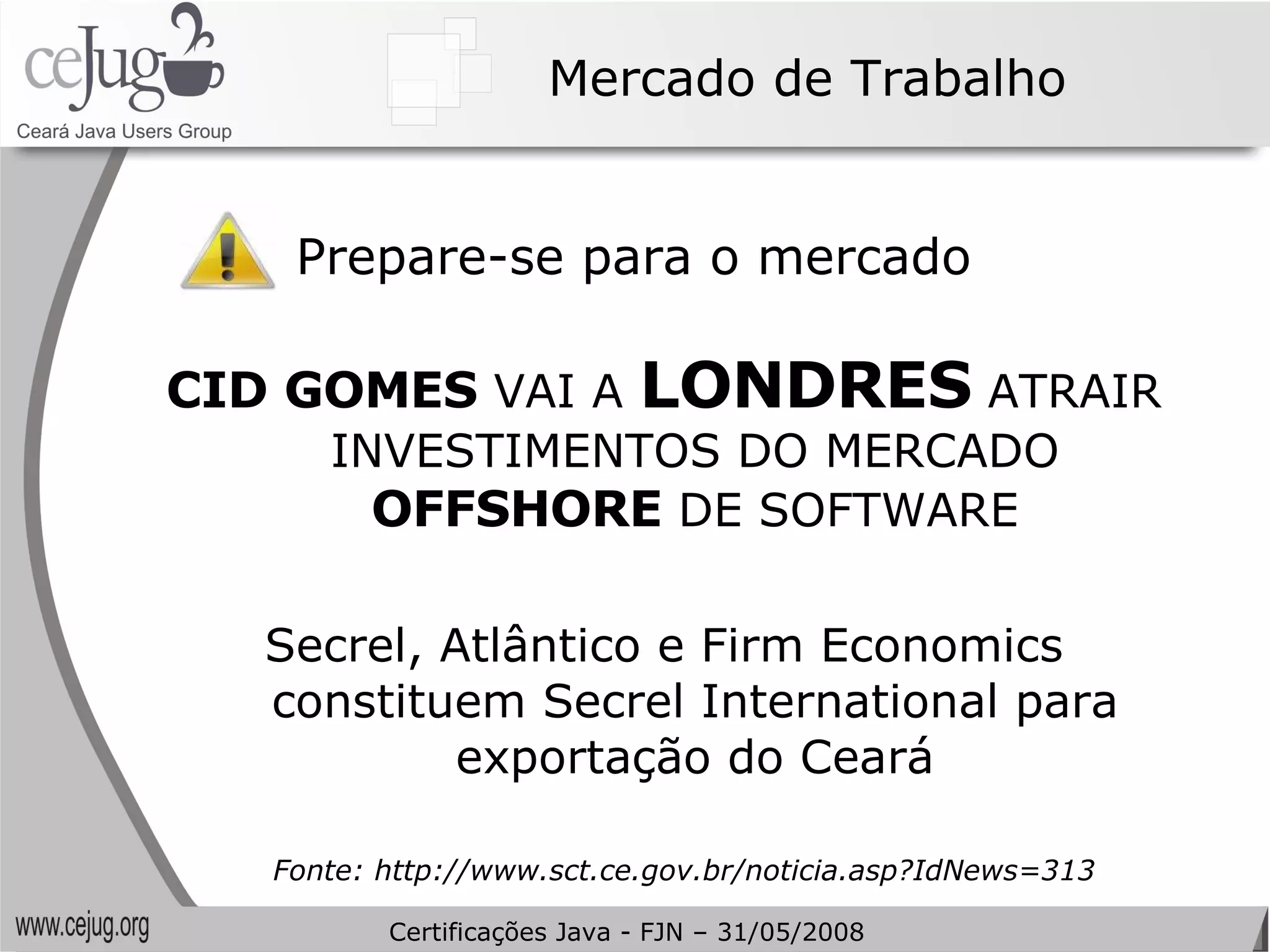 Mercado de Trabalho Prepare-se para o mercado CID GOMES  VAI A  LONDRES  ATRAIR INVESTIMENTOS DO MERCADO  OFFSHORE  DE SOFTWARE Secrel, Atlântico e Firm Economics constituem Secrel International para exportação do Ceará Fonte: http://www.sct.ce.gov.br/noticia.asp?IdNews=313 Certificações Java - FJN – 31/05/2008 