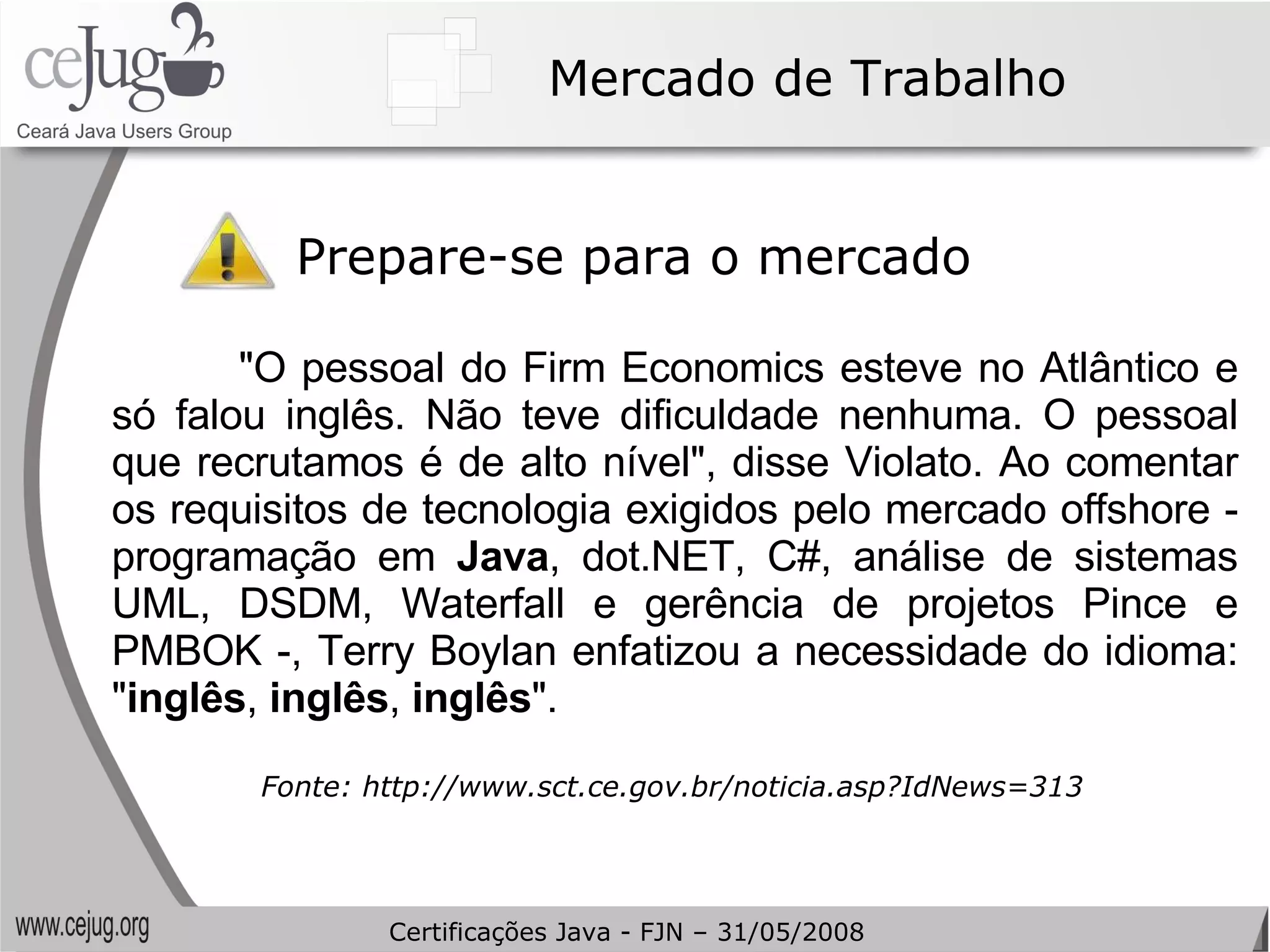 Mercado de Trabalho Prepare-se para o mercado "O pessoal do Firm Economics esteve no Atlântico e só falou inglês. Não teve dificuldade nenhuma. O pessoal que recrutamos é de alto nível", disse Violato. Ao comentar os requisitos de tecnologia exigidos pelo mercado offshore - programação em  Java , dot.NET, C#, análise de sistemas UML, DSDM, Waterfall e gerência de projetos Pince e PMBOK -, Terry Boylan enfatizou a necessidade do idioma: " inglês ,  inglês ,  inglês ". Fonte: http://www.sct.ce.gov.br/noticia.asp?IdNews=313 Certificações Java - FJN – 31/05/2008 