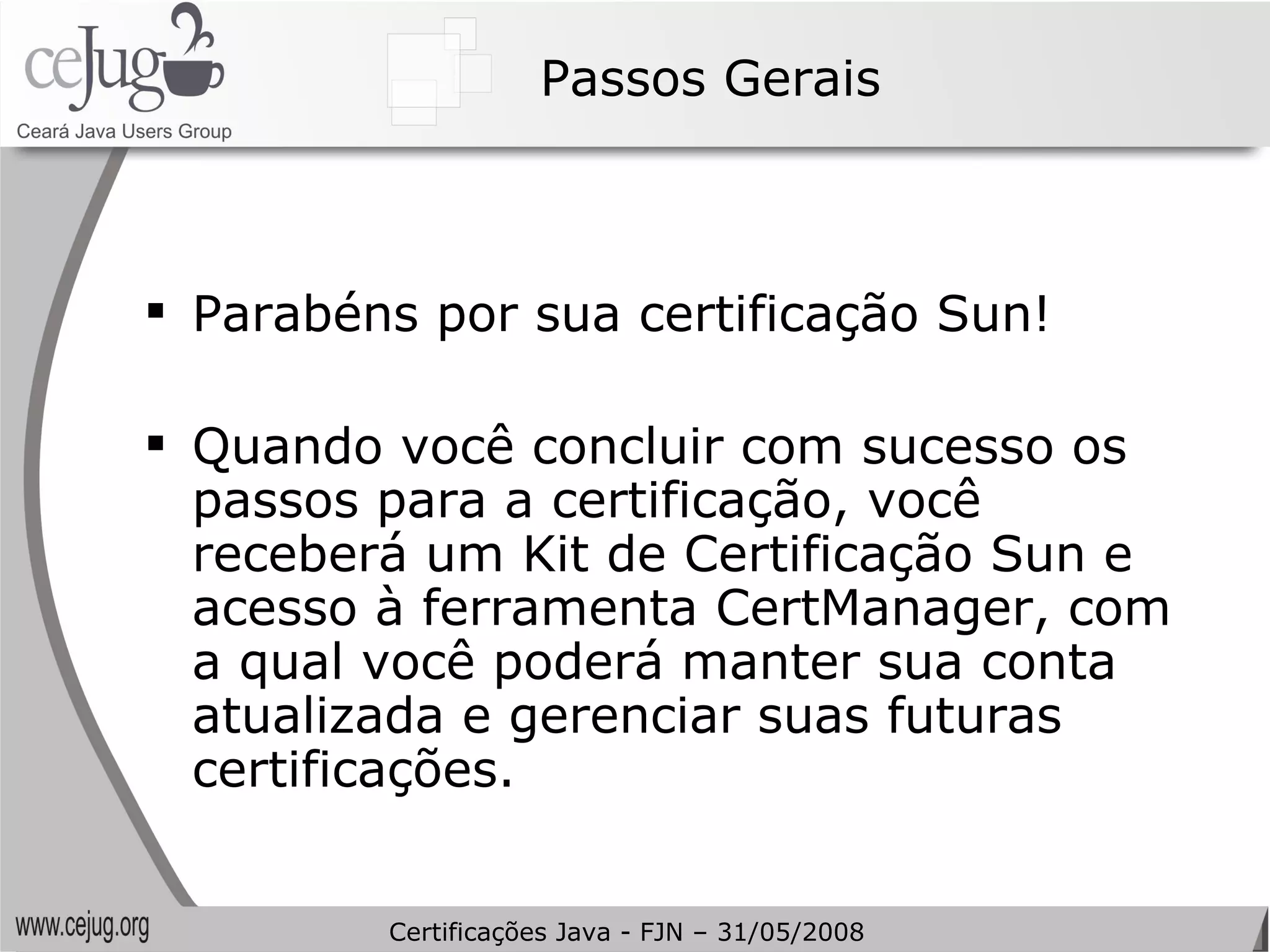 Passos Gerais Parabéns por sua certificação Sun!  Quando você concluir com sucesso os passos para a certificação, você receberá um Kit de Certificação Sun e acesso à ferramenta CertManager, com a qual você poderá manter sua conta atualizada e gerenciar suas futuras certificações. Certificações Java - FJN – 31/05/2008 