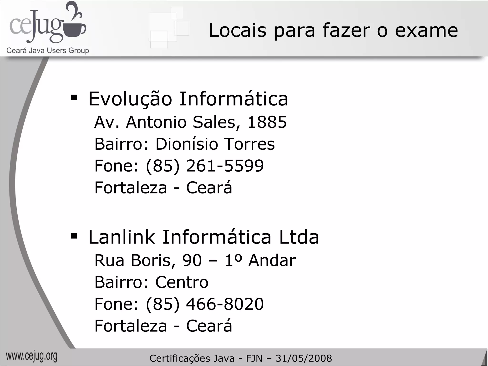 Locais para fazer o exame Evolução Informática Av. Antonio Sales, 1885 Bairro: Dionísio Torres Fone: (85) 261-5599 Fortaleza - Ceará   Lanlink Informática Ltda Rua Boris, 90 – 1º Andar  Bairro: Centro Fone: (85) 466-8020  Fortaleza - Ceará Certificações Java - FJN – 31/05/2008 