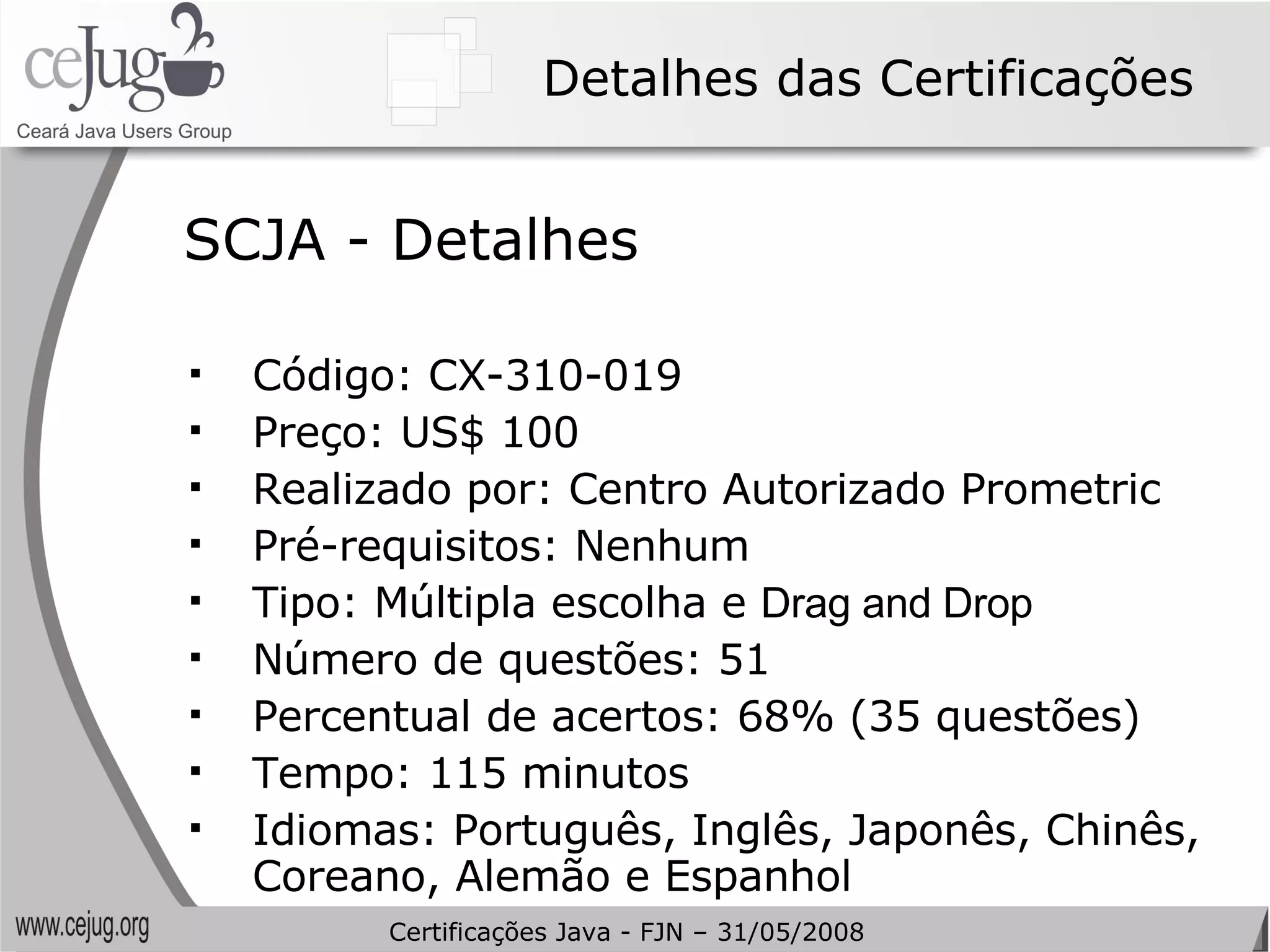Detalhes das Certificações Código: CX-310-019 Preço: US$ 100 Realizado por: Centro Autorizado Prometric Pré-requisitos: Nenhum Tipo: Múltipla escolha e  Drag and Drop Número de questões: 51 Percentual de acertos: 68% (35 questões) Tempo: 115 minutos Idiomas: Português, Inglês, Japonês, Chinês, Coreano, Alemão e Espanhol SCJA - Detalhes Certificações Java - FJN – 31/05/2008 