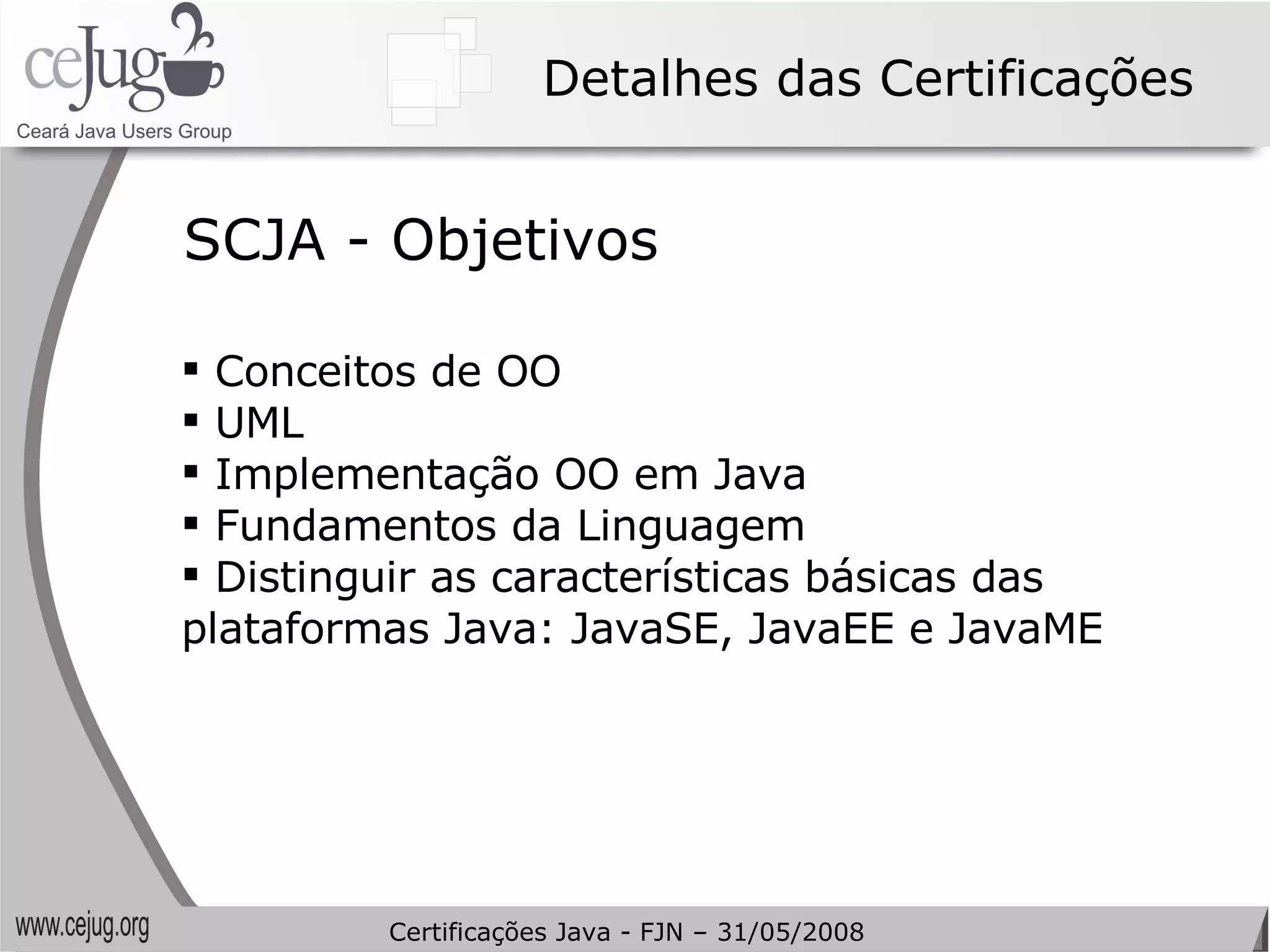 Detalhes das Certificações SCJA - Objetivos Conceitos de OO UML Implementação OO em Java Fundamentos da Linguagem Distinguir as características básicas das plataformas Java: JavaSE, JavaEE e JavaME Certificações Java - FJN – 31/05/2008 