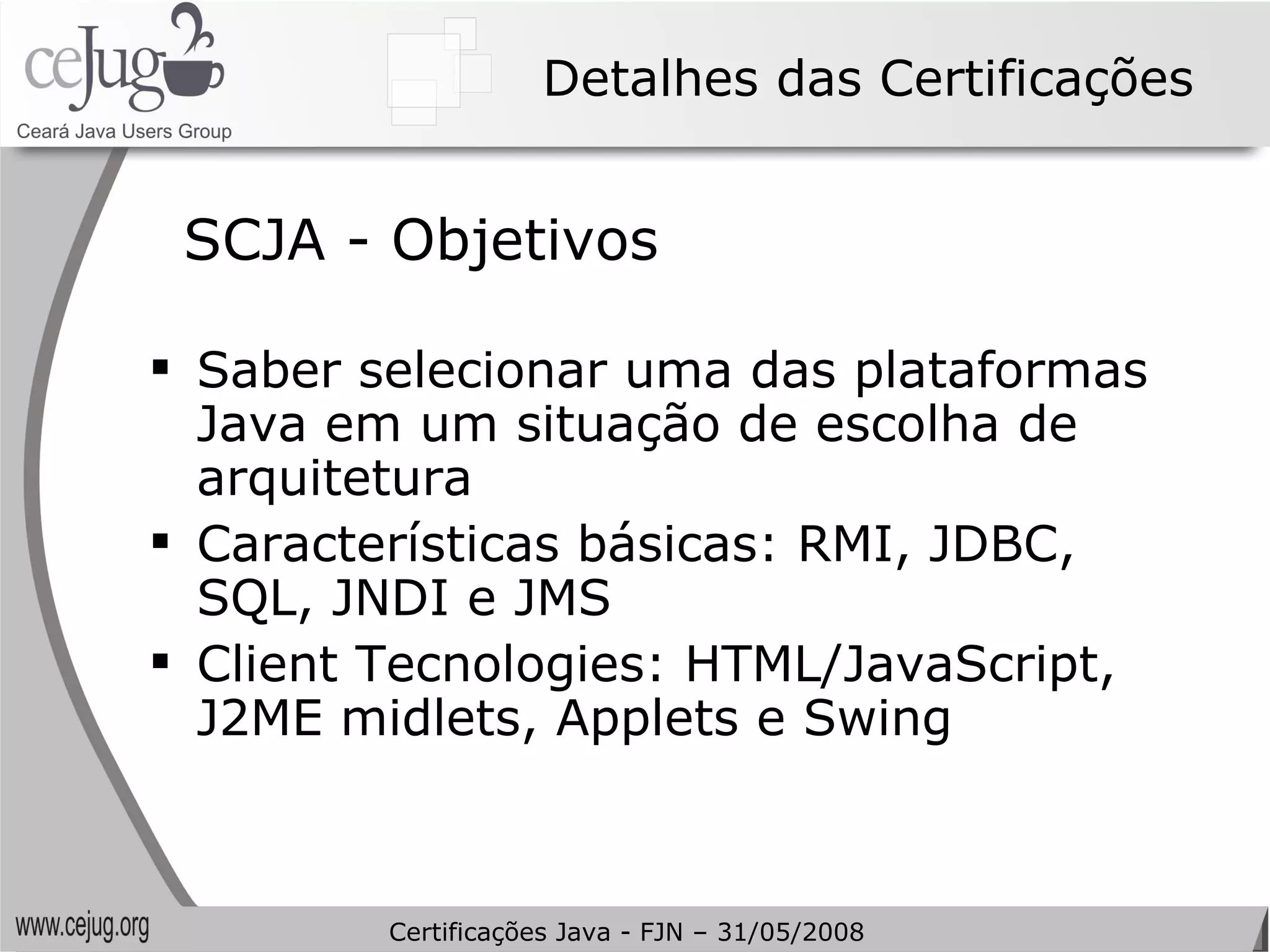 Detalhes das Certificações SCJA - Objetivos Saber selecionar uma das plataformas Java em um situação de escolha de arquitetura Características básicas: RMI, JDBC, SQL, JNDI e JMS Client Tecnologies: HTML/JavaScript, J2ME midlets, Applets e Swing Certificações Java - FJN – 31/05/2008 