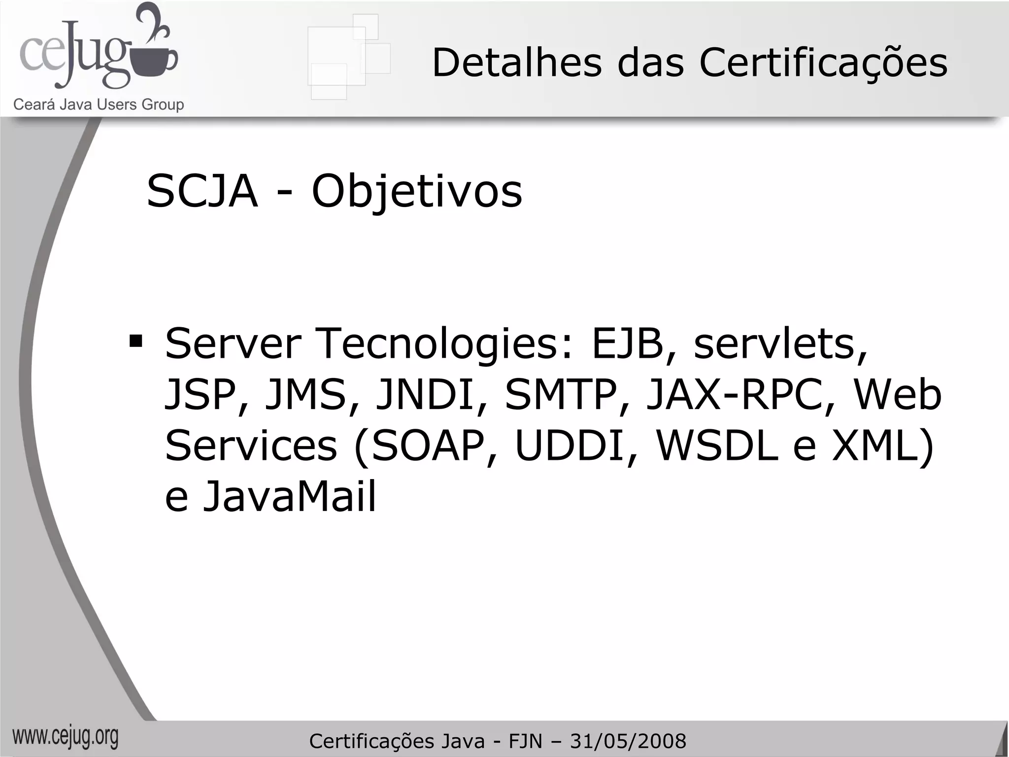 Detalhes das Certificações SCJA - Objetivos Server Tecnologies: EJB, servlets, JSP, JMS, JNDI, SMTP, JAX-RPC, Web Services (SOAP, UDDI, WSDL e XML) e JavaMail Certificações Java - FJN – 31/05/2008 