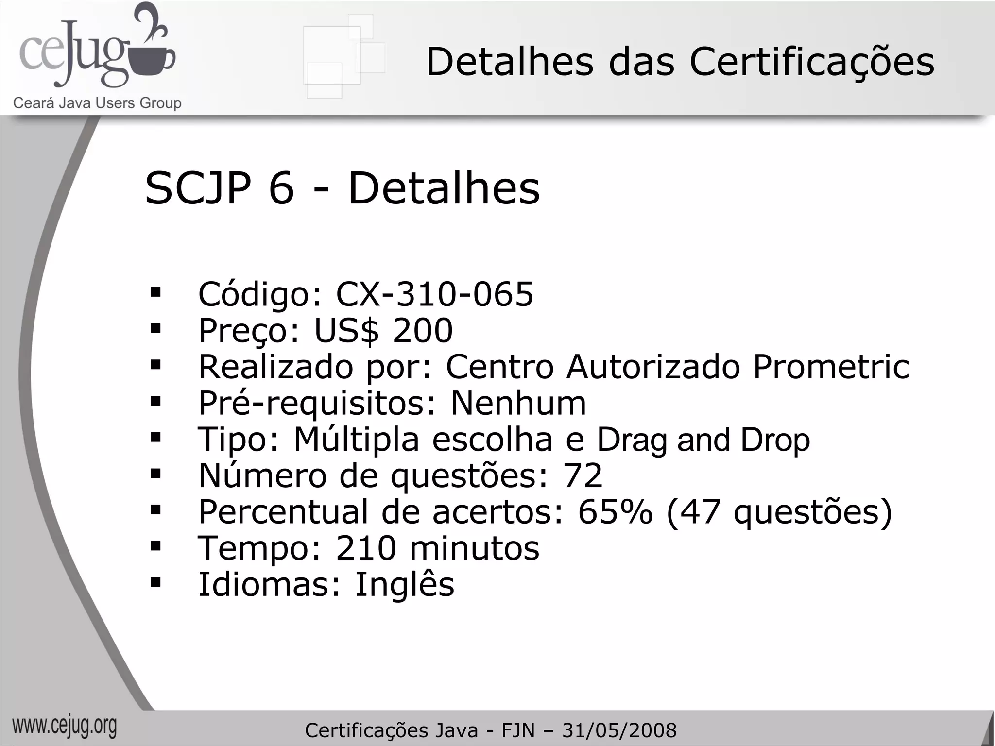 Detalhes das Certificações Código: CX-310-065 Preço: US$ 200 Realizado por: Centro Autorizado Prometric Pré-requisitos: Nenhum Tipo: Múltipla escolha e D rag and Drop Número de questões: 72 Percentual de acertos: 65% (47 questões) Tempo: 210 minutos Idiomas: Inglês SCJP 6 - Detalhes Certificações Java - FJN – 31/05/2008 