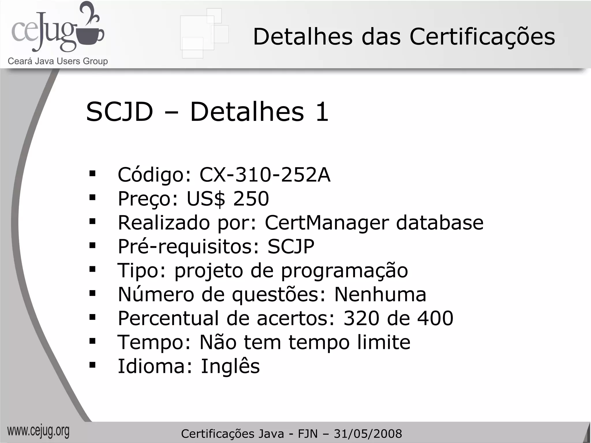 Detalhes das Certificações Código: CX-310-252A Preço: US$ 250 Realizado por: CertManager database Pré-requisitos: SCJP Tipo: projeto de programação Número de questões: Nenhuma Percentual de acertos: 320 de 400 Tempo: Não tem tempo limite Idioma: Inglês SCJD – Detalhes 1 Certificações Java - FJN – 31/05/2008 