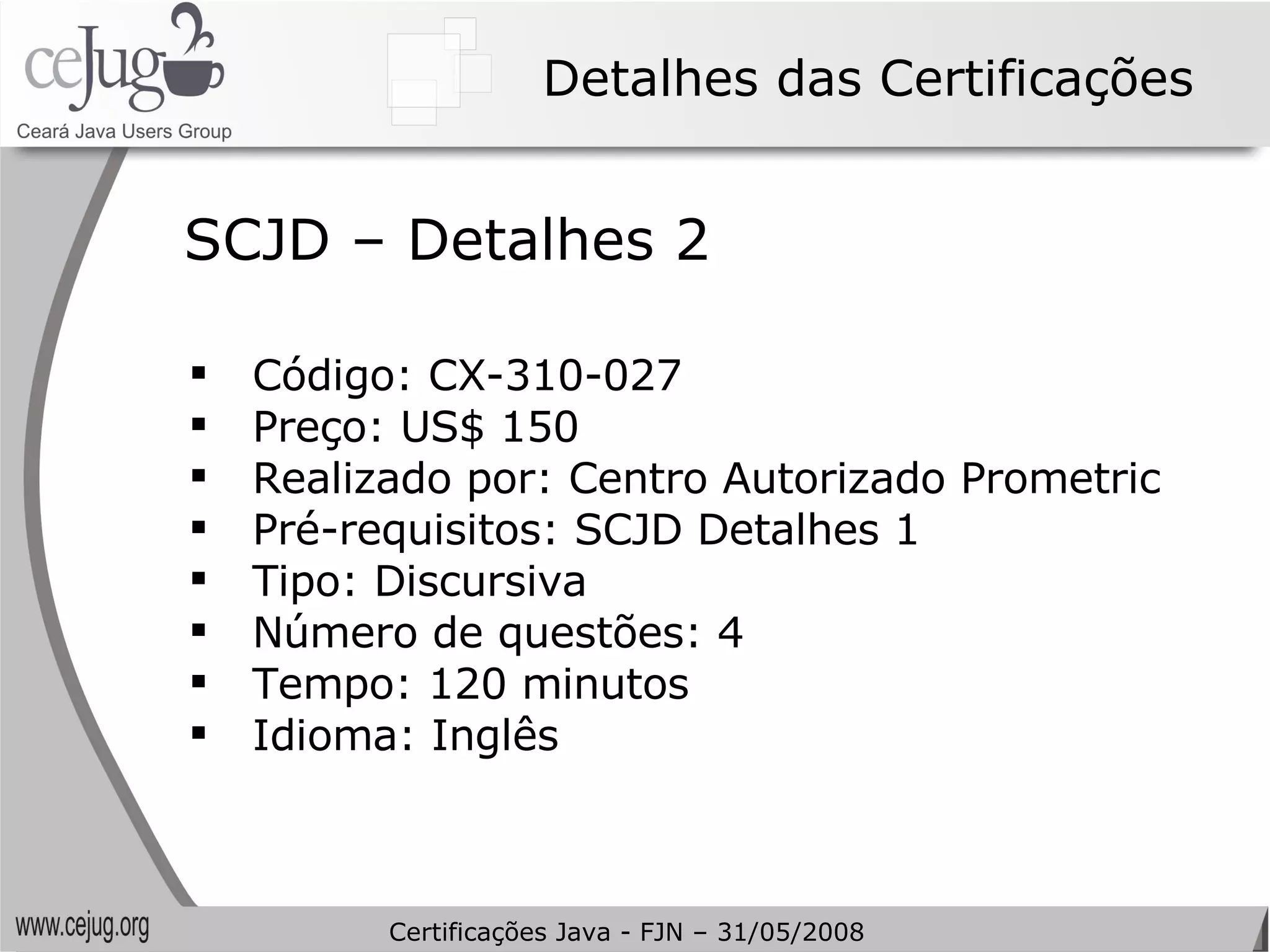 Detalhes das Certificações Código: CX-310-027 Preço: US$ 150  Realizado por: Centro Autorizado Prometric Pré-requisitos: SCJD Detalhes 1 Tipo:  Discursiva   Número de questões: 4 Tempo: 120 minutos Idioma: Inglês SCJD – Detalhes 2 Certificações Java - FJN – 31/05/2008 