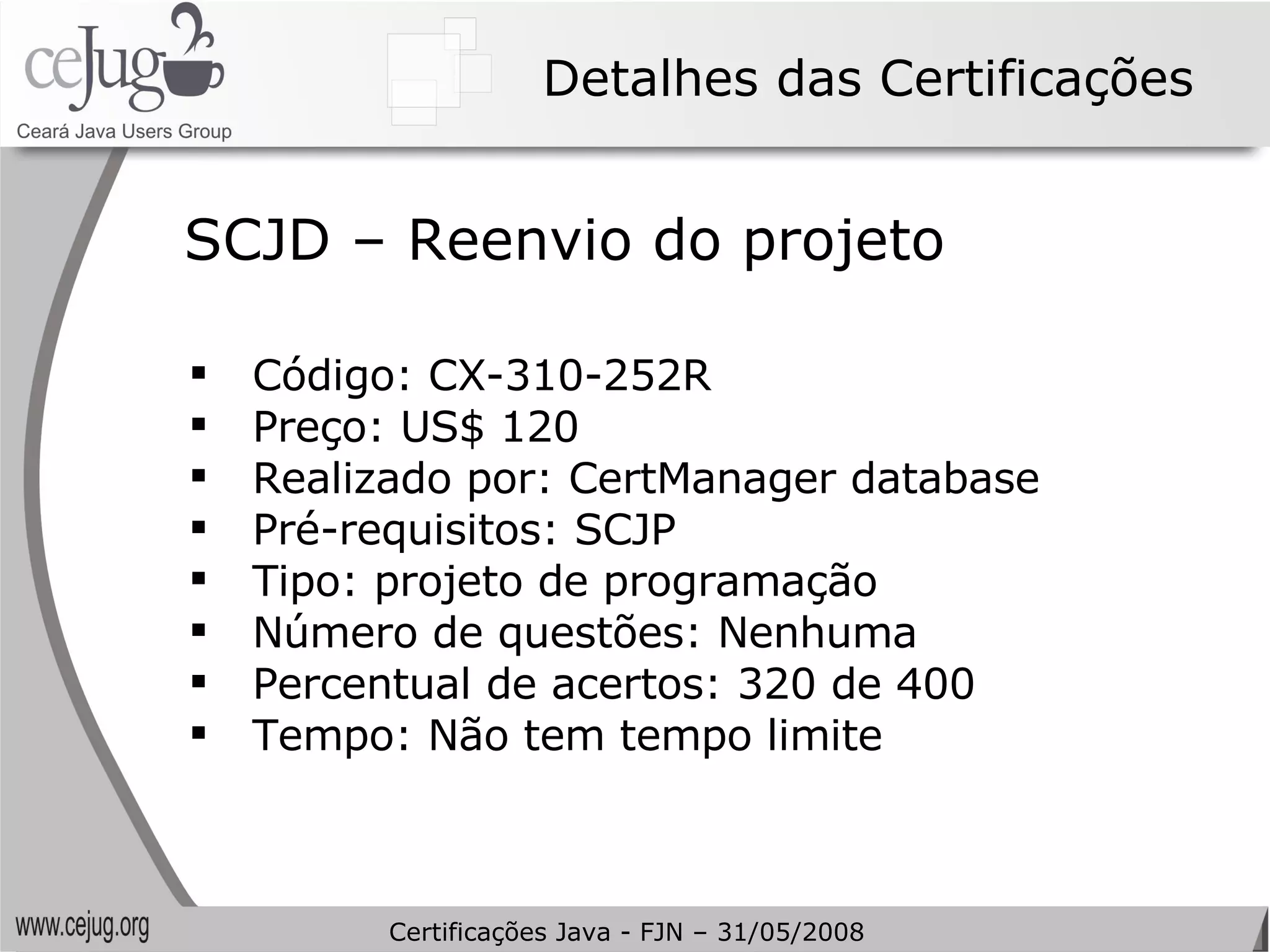 Detalhes das Certificações Código: CX-310-252R Preço: US$ 120 Realizado por: CertManager database Pré-requisitos: SCJP Tipo: projeto de programação Número de questões: Nenhuma Percentual de acertos: 320 de 400 Tempo: Não tem tempo limite SCJD – Reenvio do projeto Certificações Java - FJN – 31/05/2008 