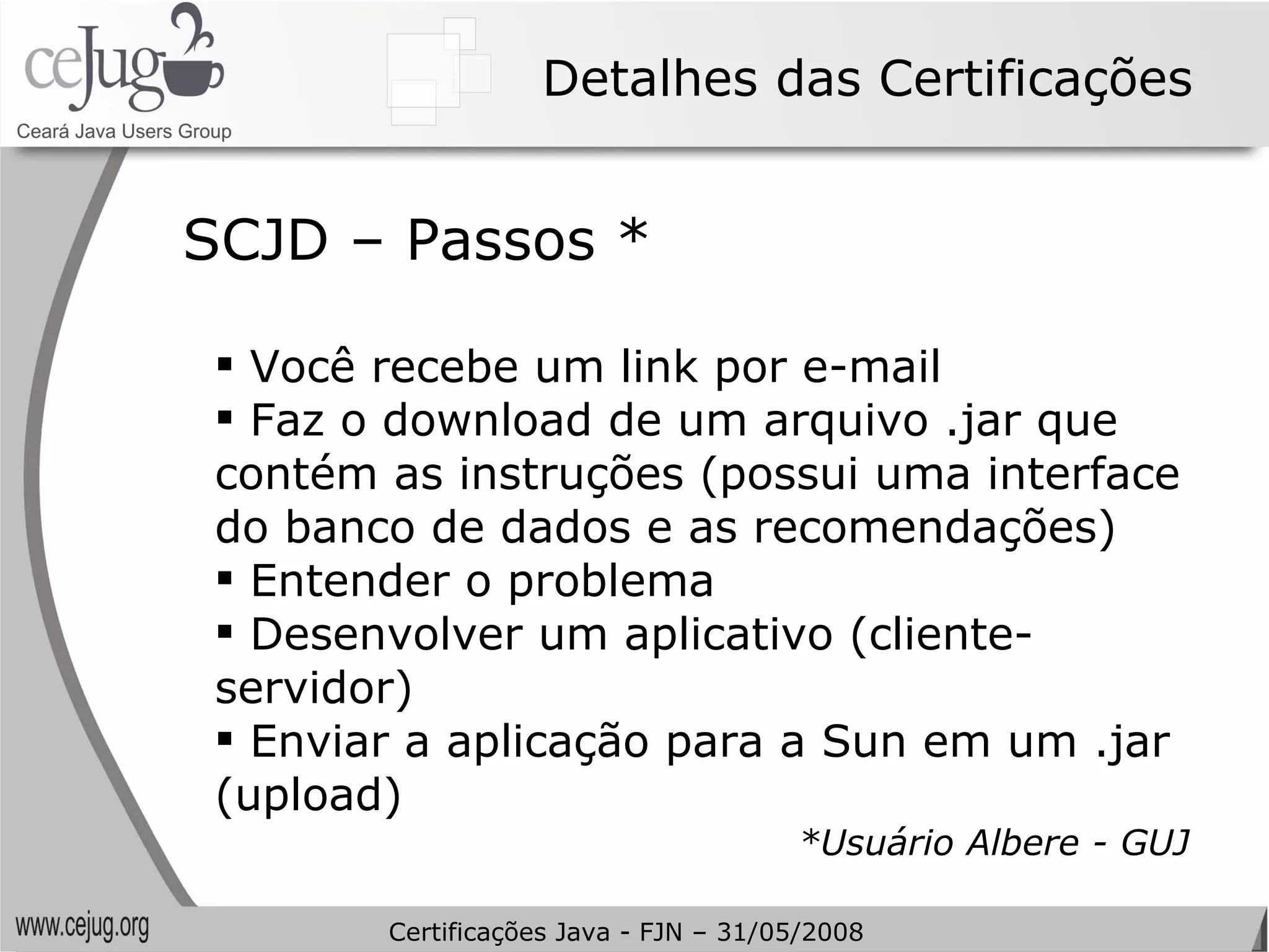 Detalhes das Certificações Você recebe um link por e-mail Faz o download de um arquivo .jar que contém as instruções (possui uma interface do banco de dados e as recomendações) Entender o problema Desenvolver um aplicativo (cliente-servidor) Enviar a aplicação para a Sun em um .jar (upload) *Usuário Albere - GUJ SCJD – Passos * Certificações Java - FJN – 31/05/2008 