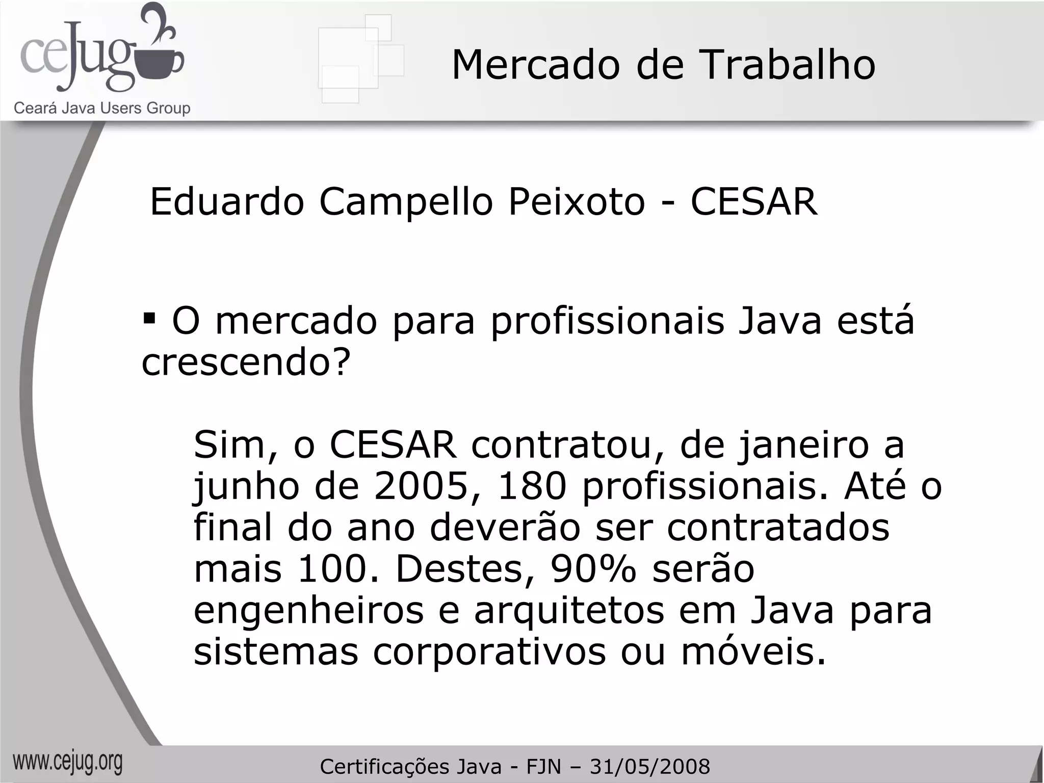 Mercado de Trabalho O mercado para profissionais Java está crescendo? Sim, o CESAR contratou, de janeiro a junho de 2005, 180 profissionais. Até o final do ano deverão ser contratados mais 100. Destes, 90% serão engenheiros e arquitetos em Java para sistemas corporativos ou móveis. Eduardo Campello Peixoto - CESAR Certificações Java - FJN – 31/05/2008 