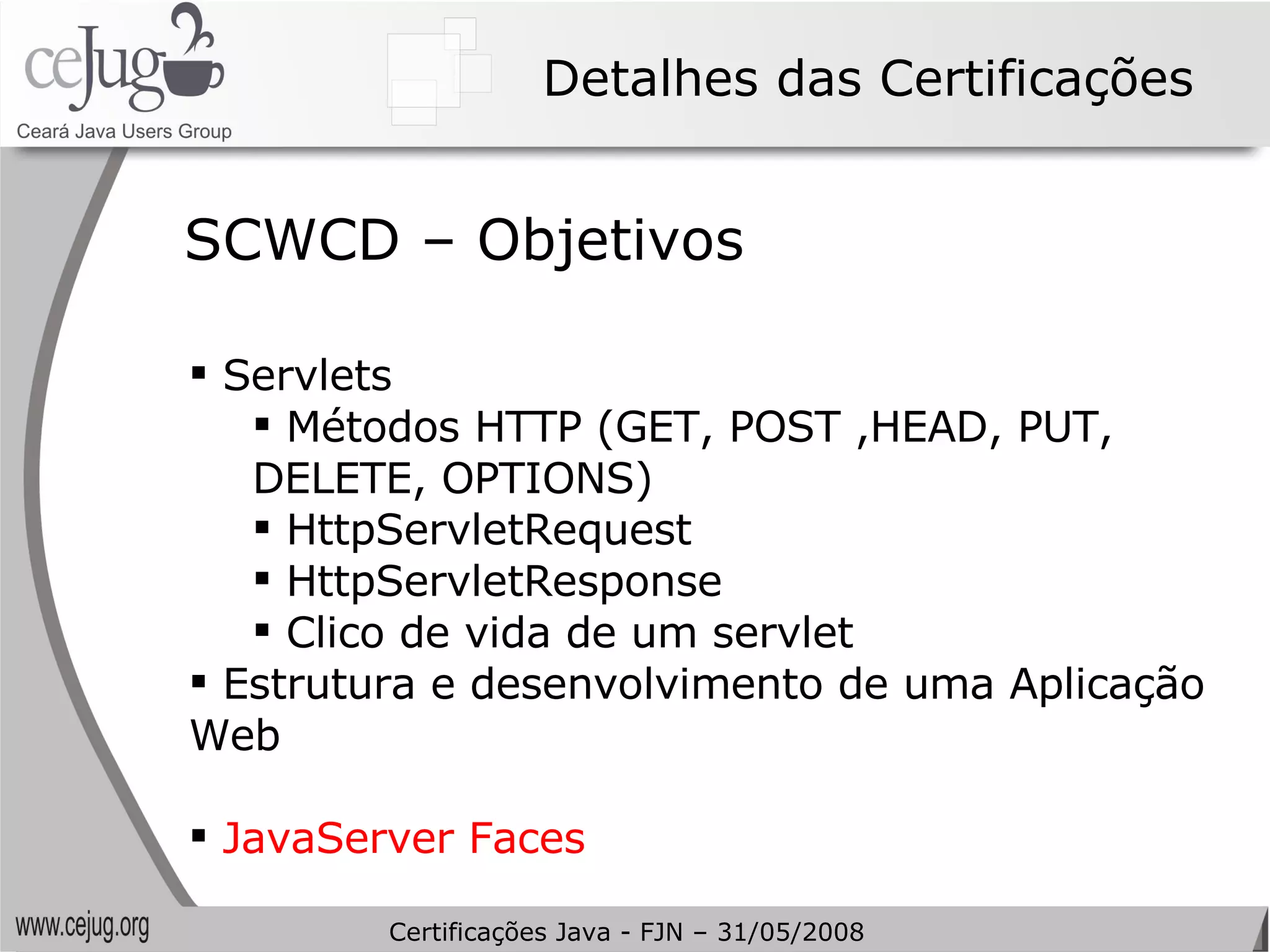 Detalhes das Certificações Servlets Métodos HTTP (GET, POST ,HEAD, PUT, DELETE, OPTIONS) HttpServletRequest HttpServletResponse Clico de vida de um servlet Estrutura e desenvolvimento de uma Aplicação Web JavaServer Faces SCWCD – Objetivos Certificações Java - FJN – 31/05/2008 