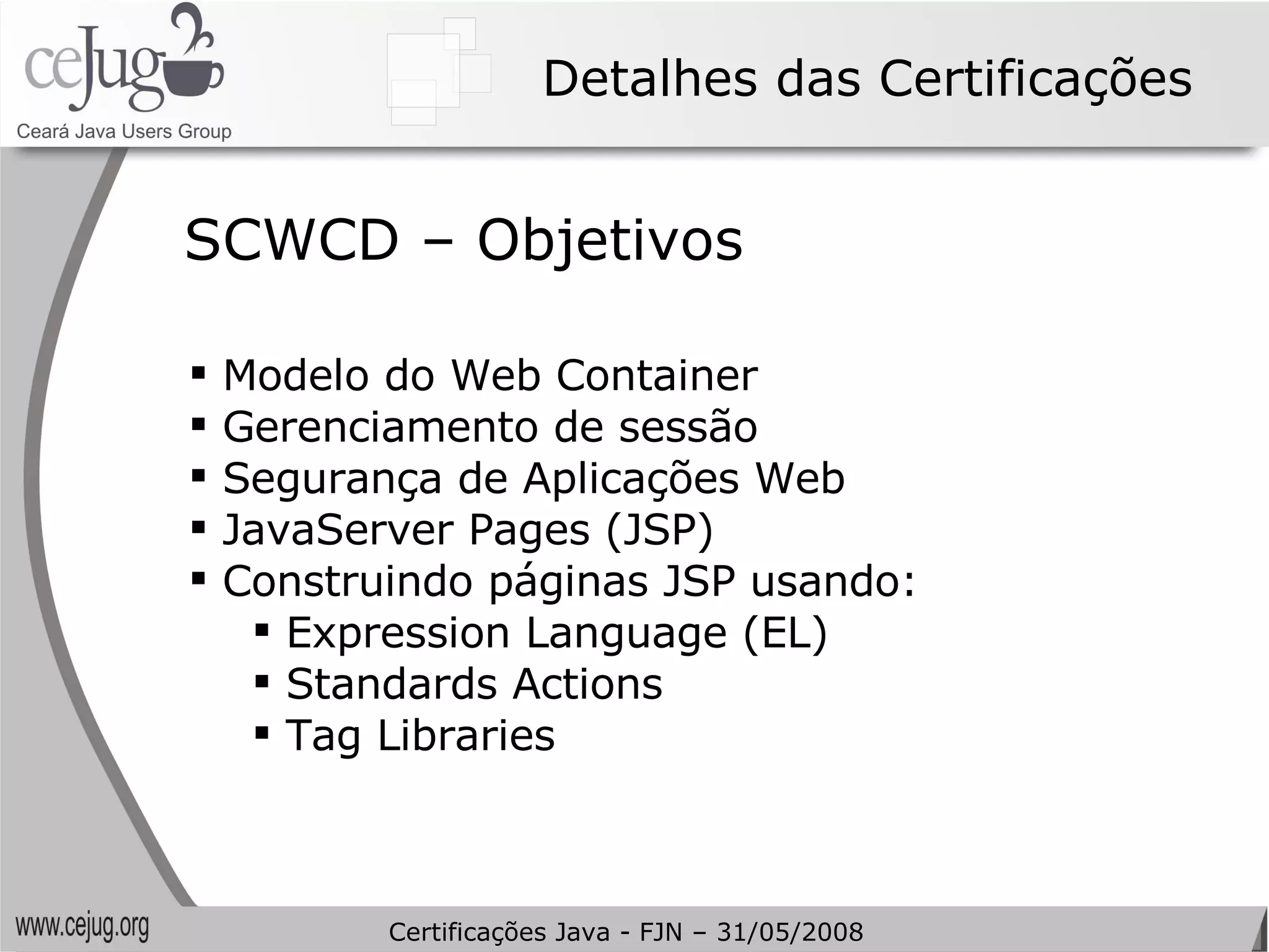 Detalhes das Certificações Modelo do Web Container Gerenciamento de sessão Segurança de Aplicações Web JavaServer Pages (JSP) Construindo páginas JSP usando:  Expression Language (EL) Standards Actions Tag Libraries SCWCD – Objetivos Certificações Java - FJN – 31/05/2008 
