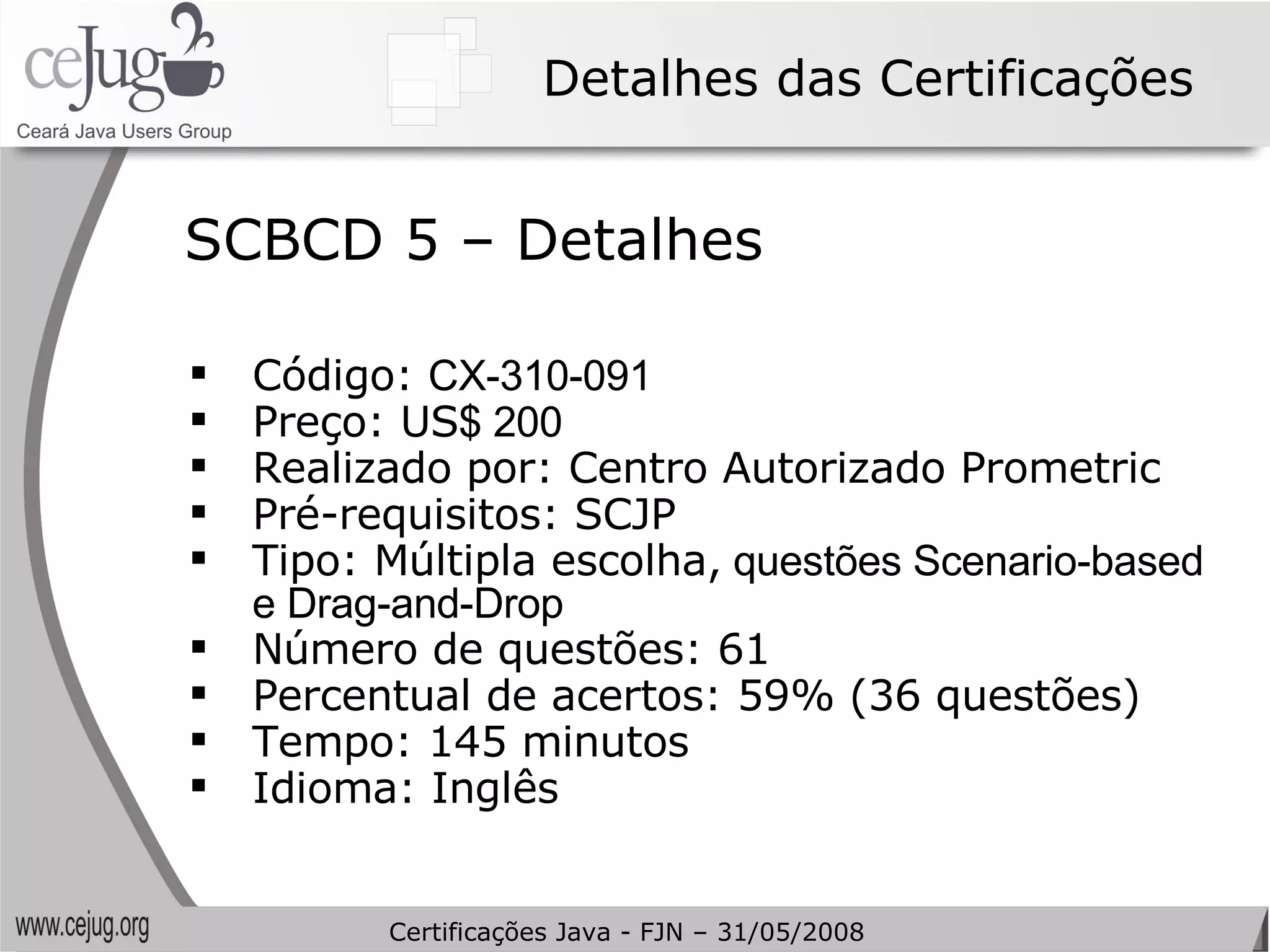 Detalhes das Certificações Código:  CX-310-091   Preço: US $ 200 Realizado por: Centro Autorizado Prometric Pré-requisitos: SCJP Tipo: Múltipla escolha,  questões Scenario-based e Drag-and-Drop Número de questões: 61 Percentual de acertos: 59% (36 questões) Tempo: 145 minutos Idioma: Inglês SCBCD 5 – Detalhes Certificações Java - FJN – 31/05/2008 