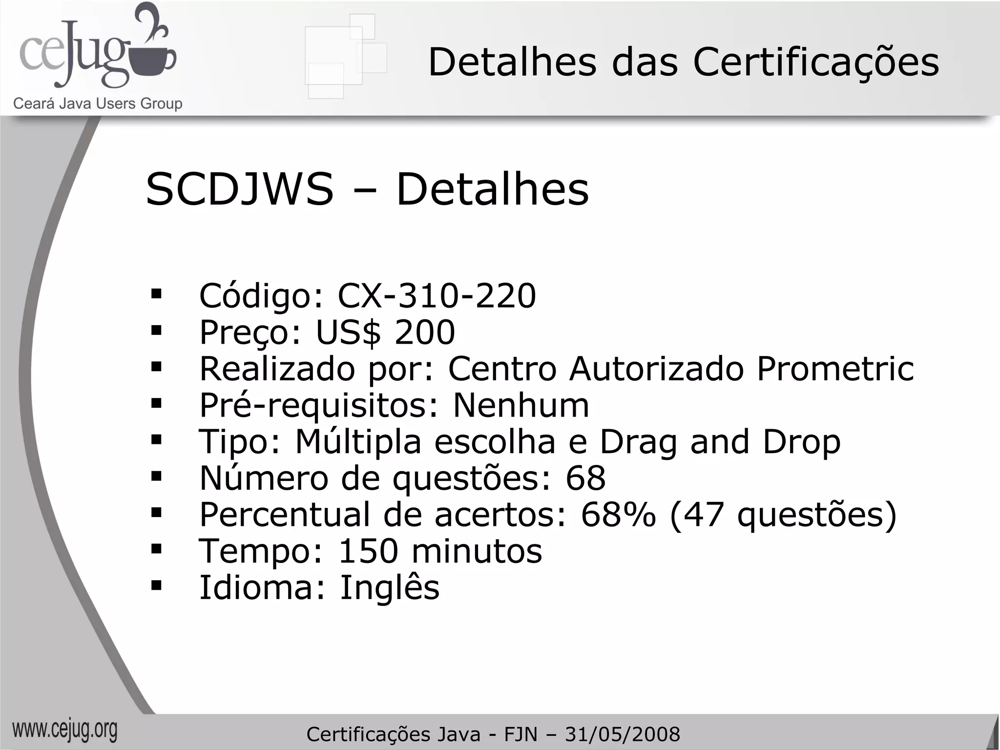 Detalhes das Certificações Código: CX-310-220  Preço: US$ 200 Realizado por: Centro Autorizado Prometric Pré-requisitos: Nenhum Tipo: Múltipla escolha e Drag and Drop Número de questões: 68 Percentual de acertos: 68% (47 questões) Tempo: 150 minutos Idioma: Inglês SCDJWS – Detalhes Certificações Java - FJN – 31/05/2008 