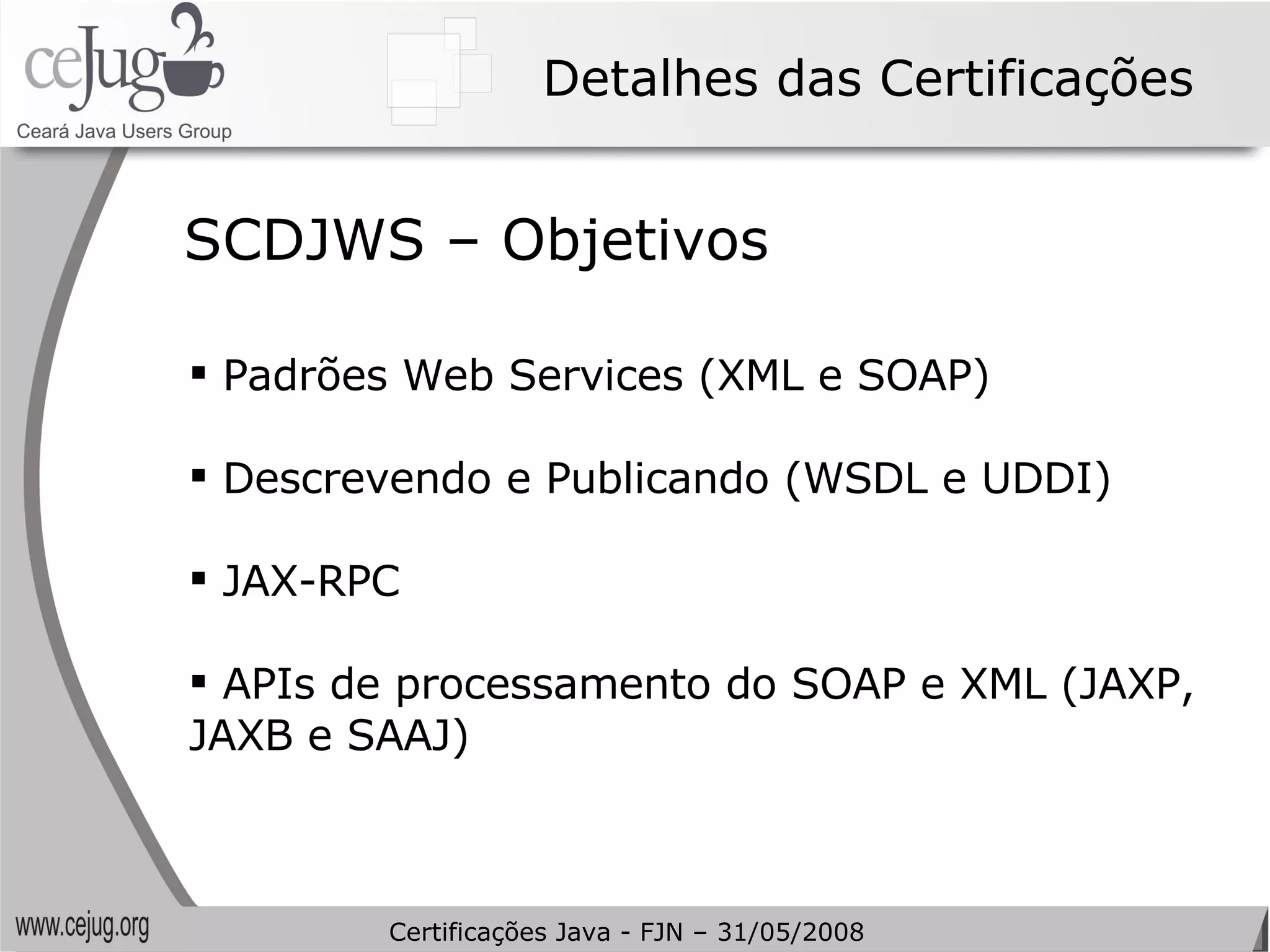 Detalhes das Certificações Padrões Web Services (XML e SOAP) Descrevendo e Publicando (WSDL e UDDI) JAX-RPC APIs de processamento do SOAP e XML (JAXP, JAXB e SAAJ) SCDJWS – Objetivos Certificações Java - FJN – 31/05/2008 