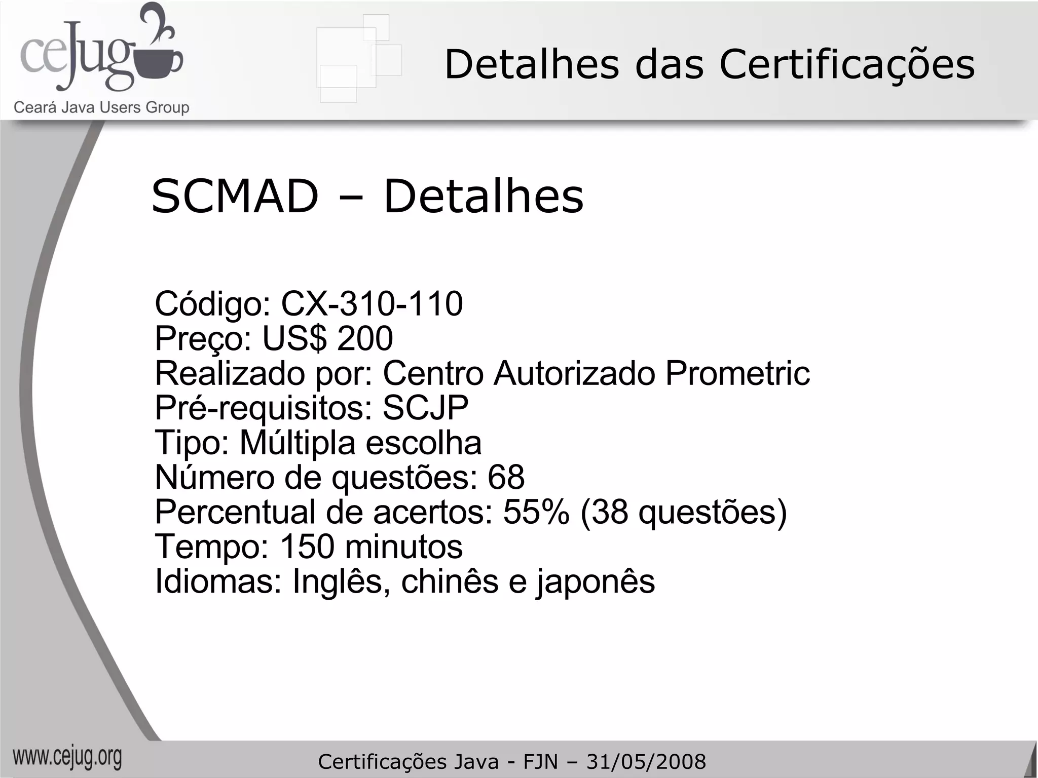 Detalhes das Certificações Código: CX-310-110  Preço: US$ 200 Realizado por: Centro Autorizado Prometric Pré-requisitos: SCJP Tipo: Múltipla escolha Número de questões: 68 Percentual de acertos: 55% (38 questões) Tempo: 150 minutos Idiomas: Inglês, chinês e japonês SCMAD – Detalhes Certificações Java - FJN – 31/05/2008 