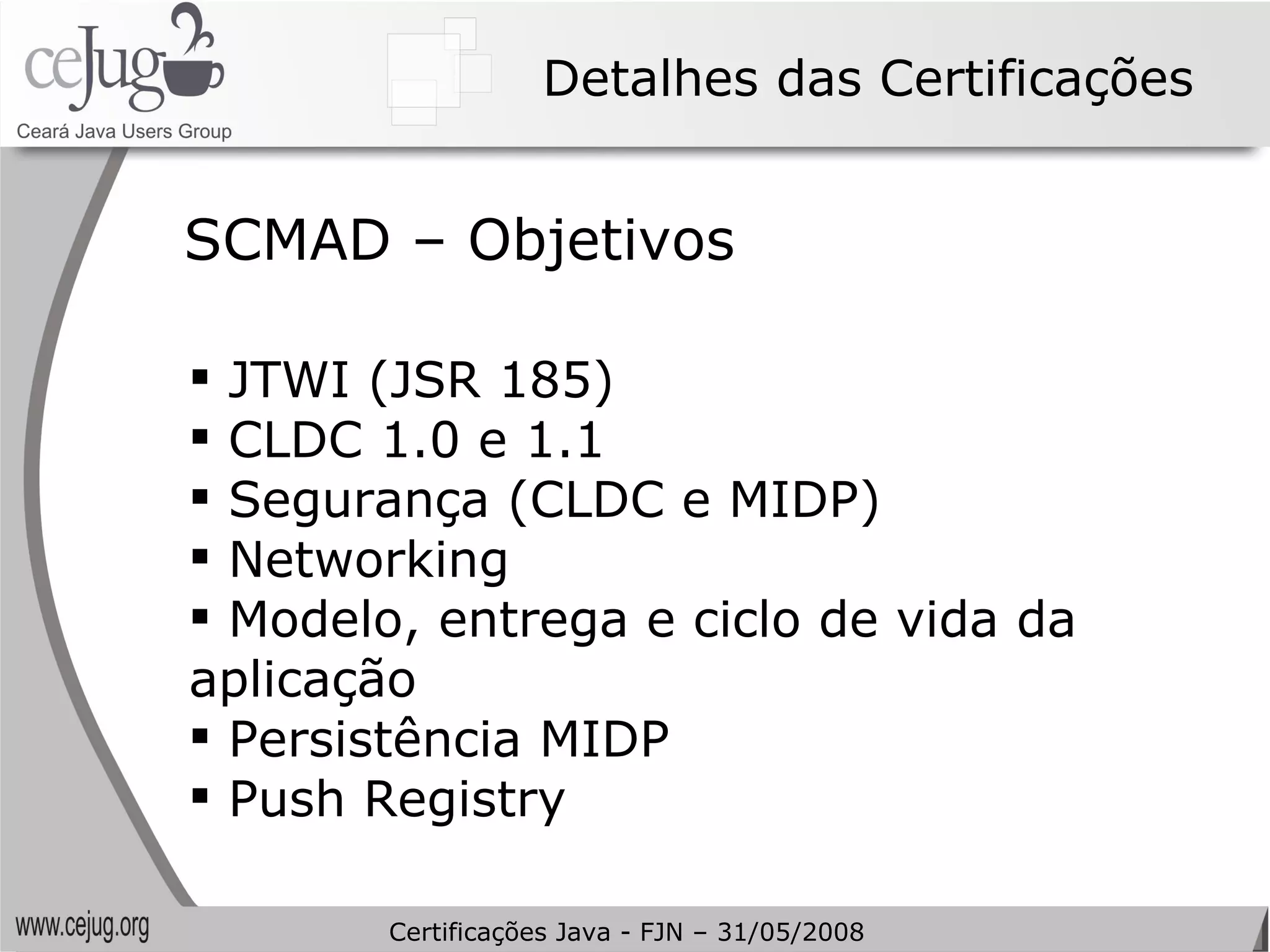 Detalhes das Certificações JTWI (JSR 185) CLDC 1.0 e 1.1 Segurança (CLDC e MIDP) Networking Modelo, entrega e ciclo de vida da aplicação Persistência MIDP Push Registry SCMAD – Objetivos Certificações Java - FJN – 31/05/2008 