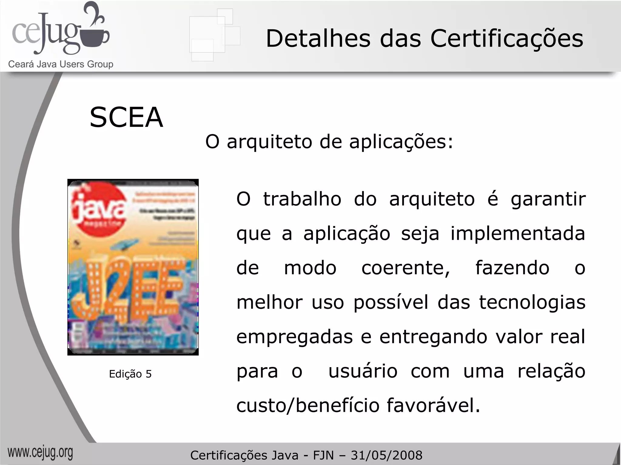 Detalhes das Certificações SCEA  O arquiteto de aplicações: O trabalho do arquiteto é garantir que a aplicação seja implementada de modo coerente, fazendo o melhor uso possível das tecnologias empregadas e entregando valor real para o  usuário com uma relação custo/benefício favorável. Edição 5 Certificações Java - FJN – 31/05/2008 