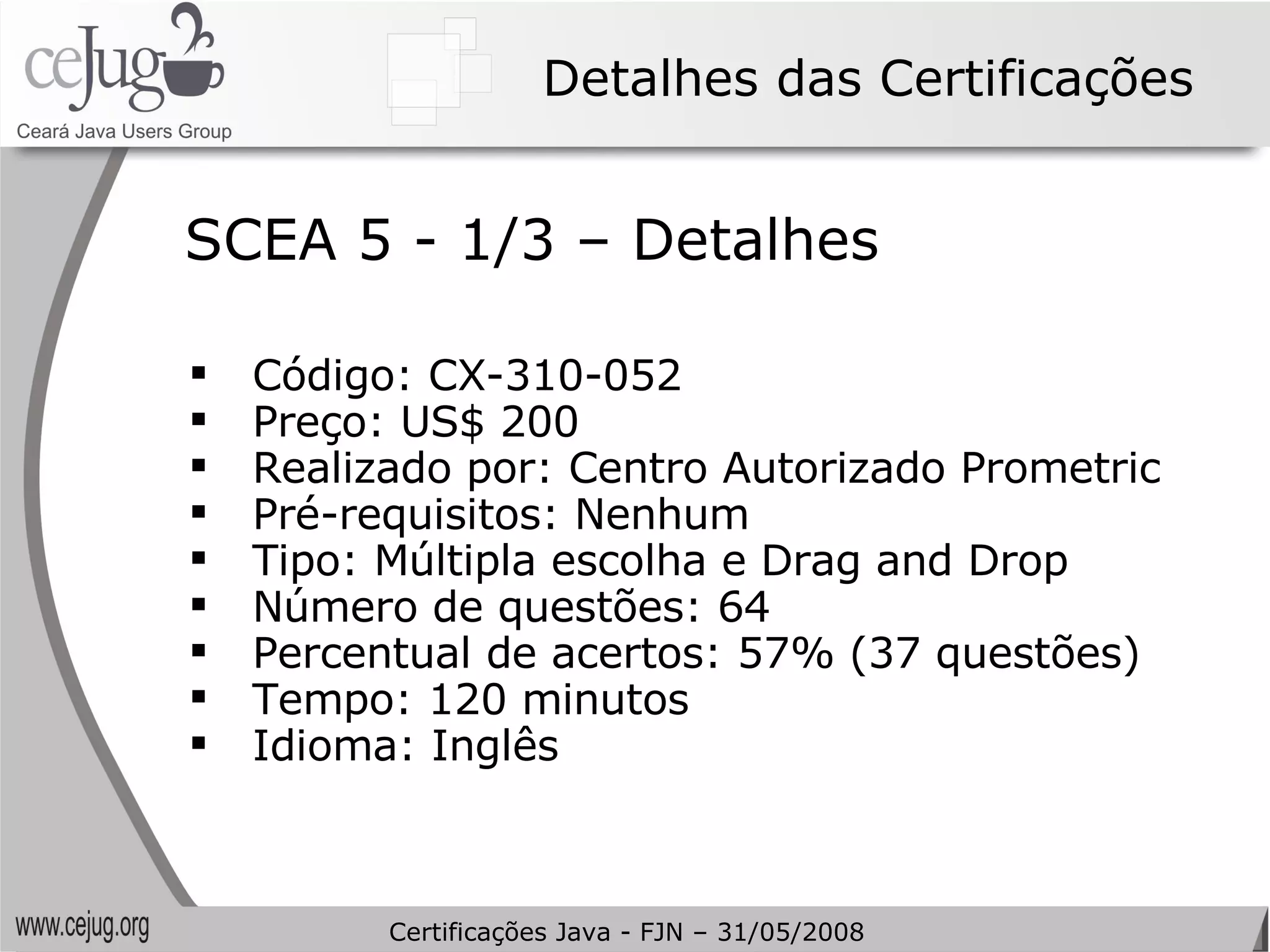Detalhes das Certificações Código: CX-310-052  Preço: US$ 200 Realizado por: Centro Autorizado Prometric Pré-requisitos: Nenhum Tipo: Múltipla escolha e  Drag and Drop Número de questões: 64 Percentual de acertos: 57% (37 questões) Tempo: 120 minutos Idioma: Inglês SCEA 5 - 1/3 – Detalhes Certificações Java - FJN – 31/05/2008 