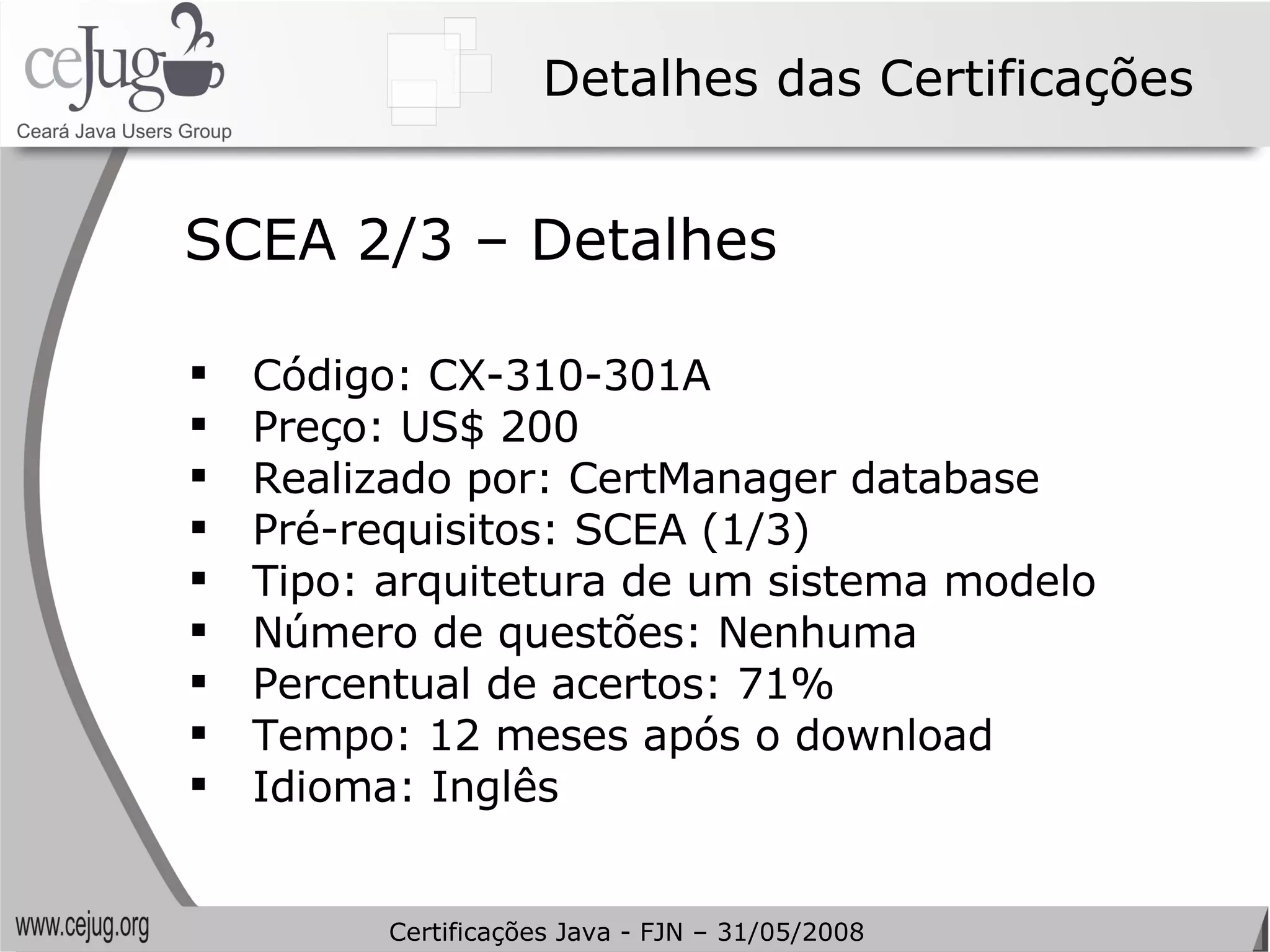 Detalhes das Certificações Código: CX-310-301A Preço: US$ 200 Realizado por: CertManager database Pré-requisitos: SCEA (1/3) Tipo: arquitetura de um sistema modelo Número de questões: Nenhuma Percentual de acertos: 71% Tempo: 12 meses após o download Idioma: Inglês SCEA 2/3 – Detalhes Certificações Java - FJN – 31/05/2008 