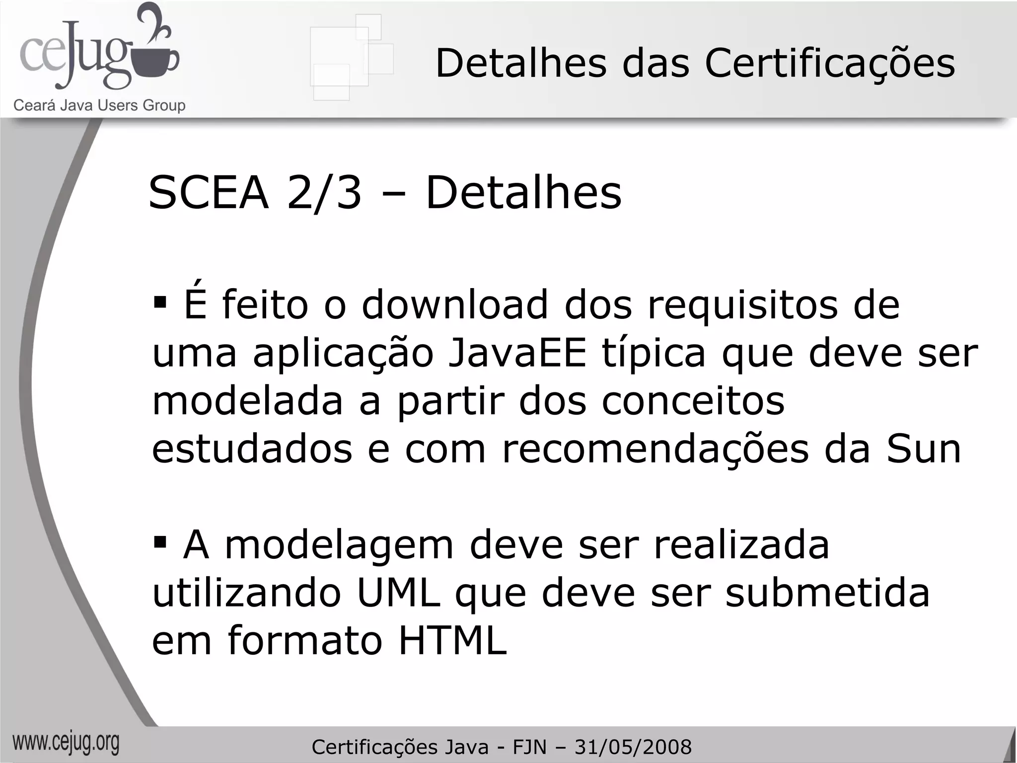 Detalhes das Certificações É feito o download dos requisitos de uma aplicação JavaEE típica que deve ser modelada a partir dos conceitos estudados e com recomendações da Sun A modelagem deve ser realizada utilizando UML que deve ser submetida em formato HTML SCEA 2/3 – Detalhes Certificações Java - FJN – 31/05/2008 