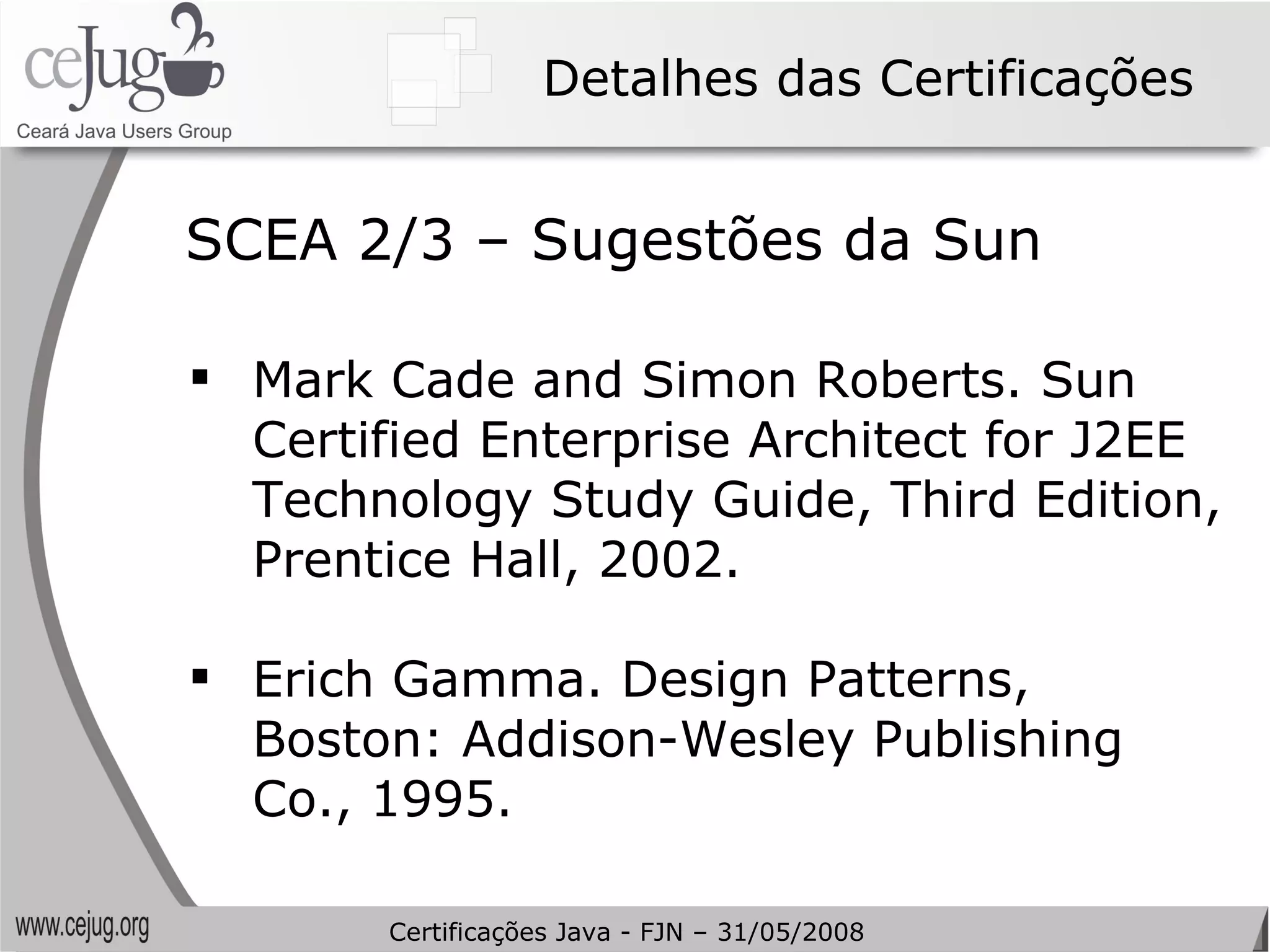 Detalhes das Certificações Mark Cade and Simon Roberts. Sun Certified Enterprise Architect for J2EE Technology Study Guide, Third Edition, Prentice Hall, 2002. Erich Gamma. Design Patterns, Boston: Addison-Wesley Publishing Co., 1995. SCEA 2/3 – Sugestões da Sun Certificações Java - FJN – 31/05/2008 