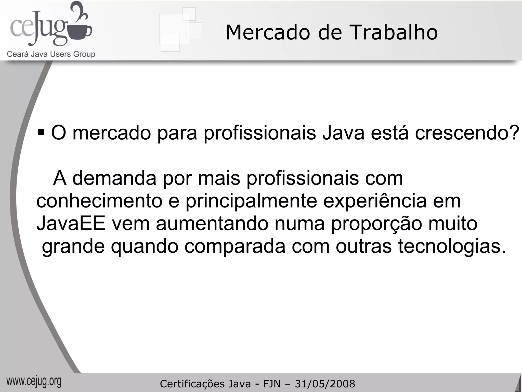 Mercado de Trabalho O mercado para profissionais Java está crescendo? A demanda por mais profissionais com  conhecimento e principalmente experiência em  JavaEE vem aumentando numa proporção muito grande quando comparada com outras tecnologias. Certificações Java - FJN – 31/05/2008 