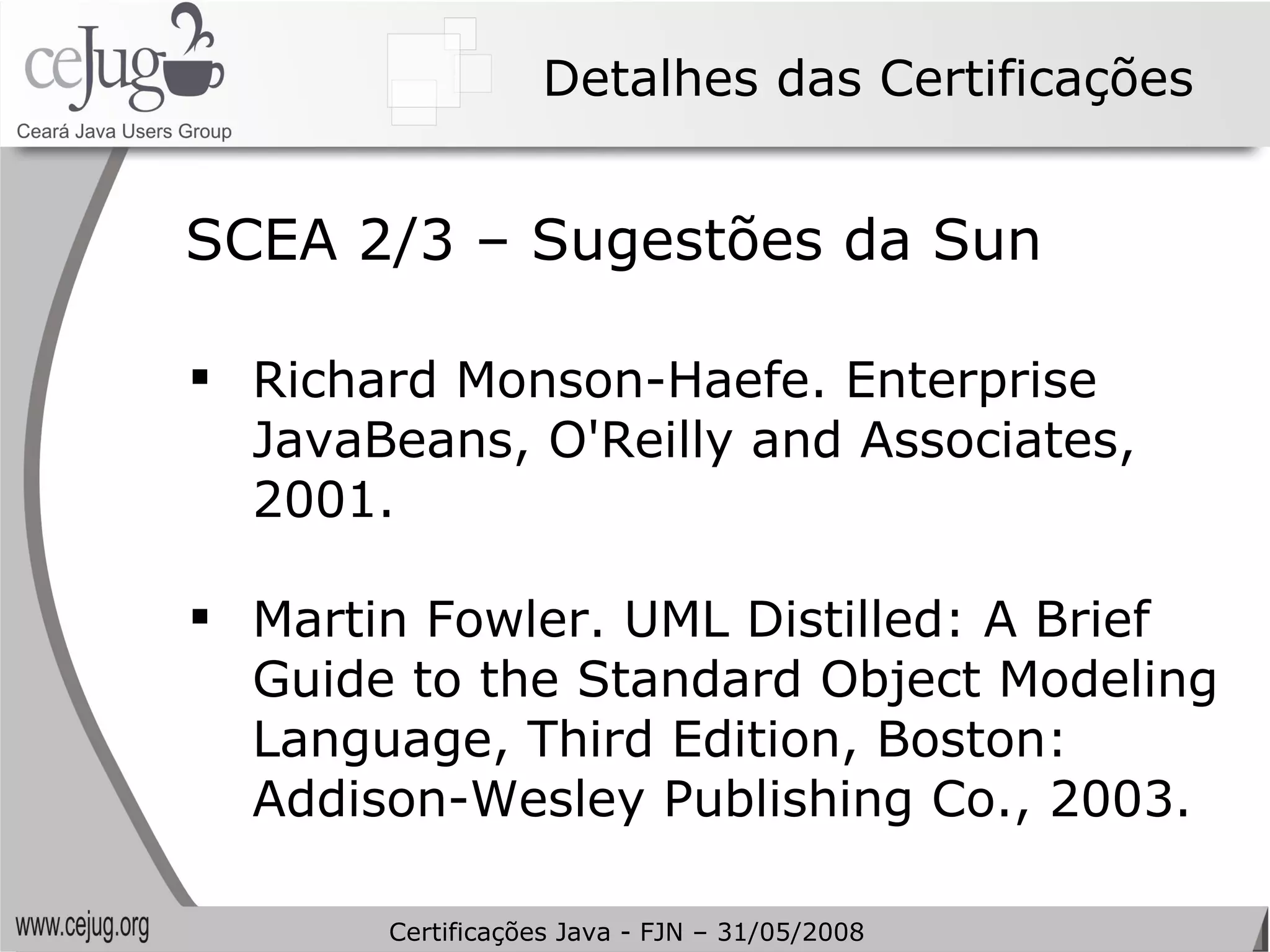 Detalhes das Certificações Richard Monson-Haefe. Enterprise JavaBeans, O'Reilly and Associates, 2001. Martin Fowler. UML Distilled: A Brief Guide to the Standard Object Modeling Language, Third Edition, Boston: Addison-Wesley Publishing Co., 2003. SCEA 2/3 – Sugestões da Sun Certificações Java - FJN – 31/05/2008 