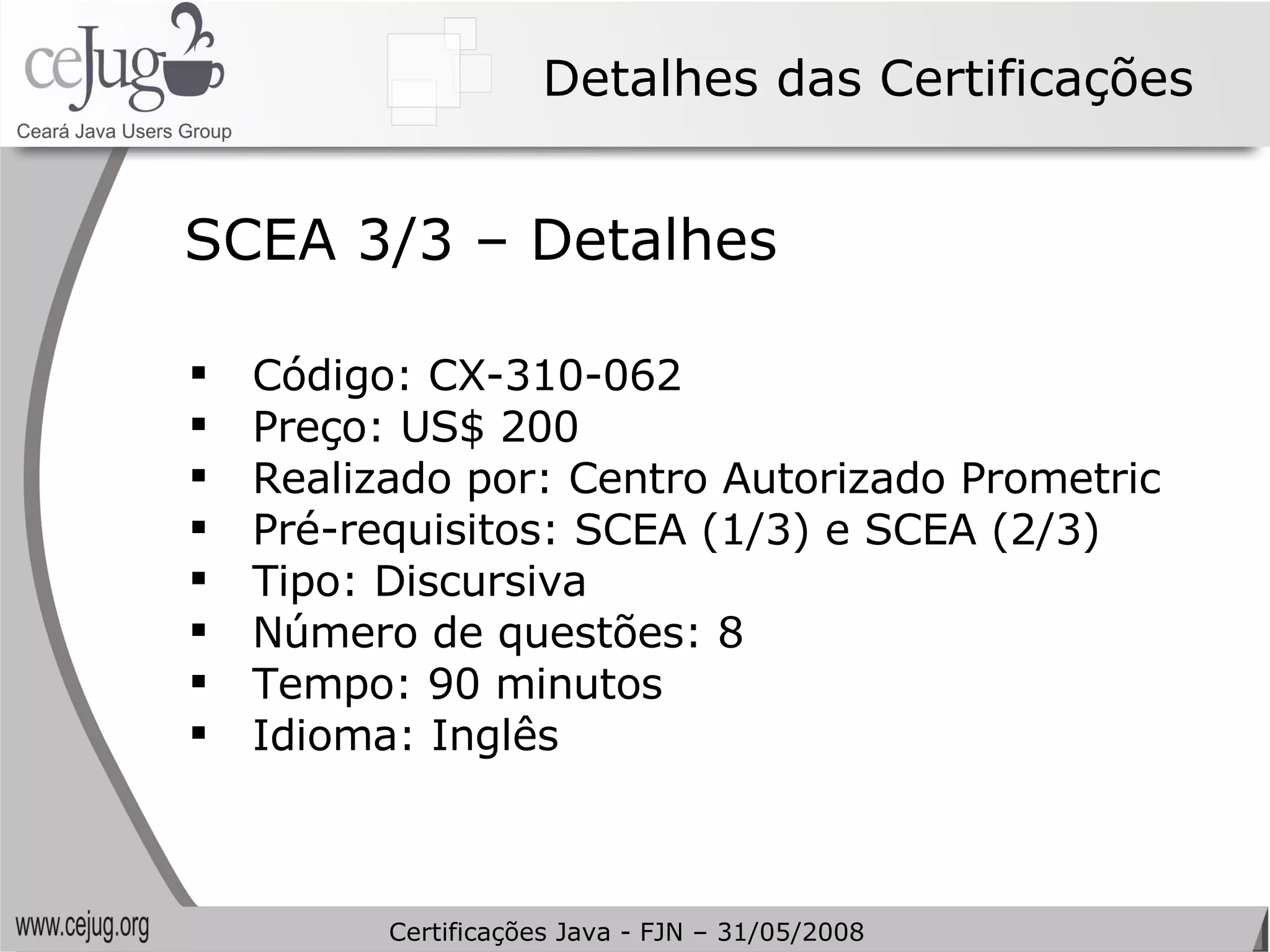 Detalhes das Certificações Código: CX-310-062 Preço: US$ 200 Realizado por: Centro Autorizado Prometric Pré-requisitos: SCEA (1/3) e SCEA (2/3) Tipo:  Discursiva   Número de questões: 8 Tempo: 90 minutos Idioma: Inglês SCEA 3/3 – Detalhes Certificações Java - FJN – 31/05/2008 