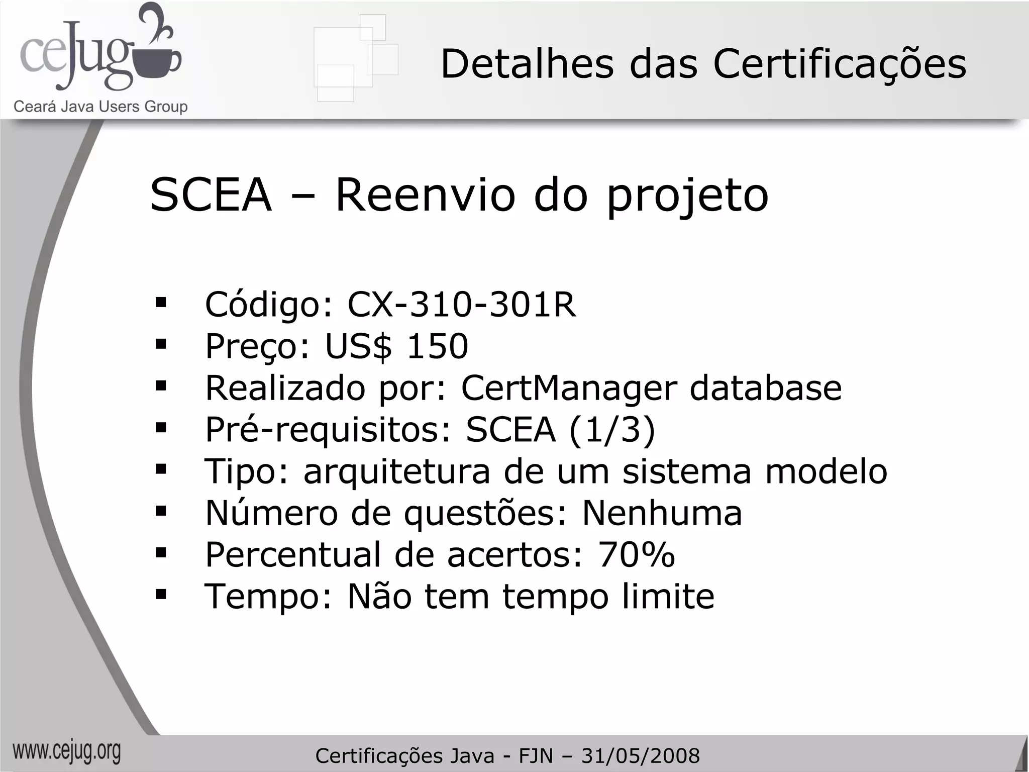 Detalhes das Certificações Código: CX-310-301R Preço: US$ 150 Realizado por: CertManager database Pré-requisitos: SCEA (1/3) Tipo: arquitetura de um sistema modelo Número de questões: Nenhuma Percentual de acertos: 70% Tempo: Não tem tempo limite SCEA – Reenvio do projeto Certificações Java - FJN – 31/05/2008 