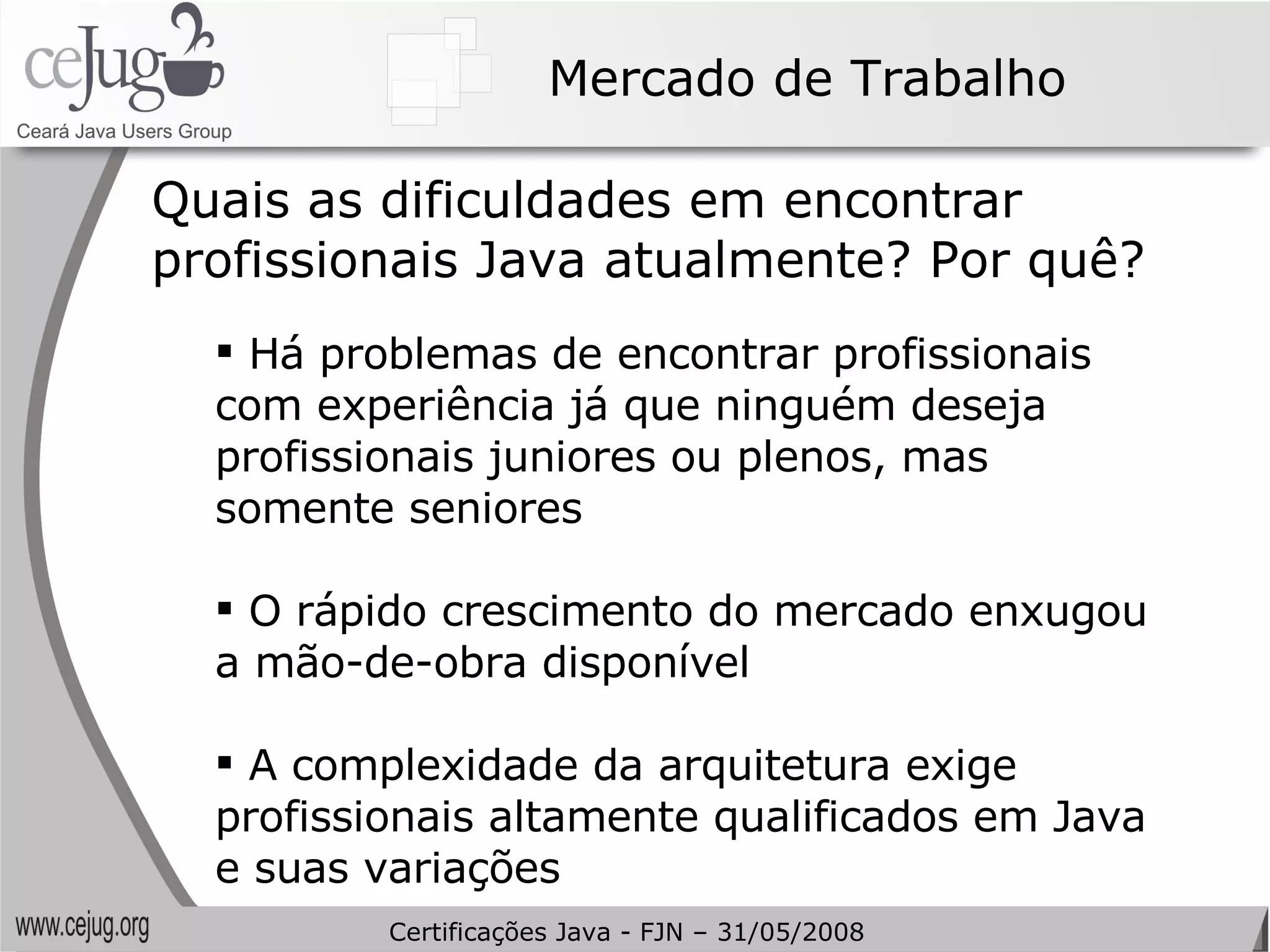 Mercado de Trabalho Quais as dificuldades em encontrar profissionais Java atualmente? Por quê? Há problemas de encontrar profissionais com experiência já que ninguém deseja profissionais juniores ou plenos, mas somente seniores O rápido crescimento do mercado enxugou a mão-de-obra disponível A complexidade da arquitetura exige profissionais altamente qualificados em Java e suas variações Certificações Java - FJN – 31/05/2008 