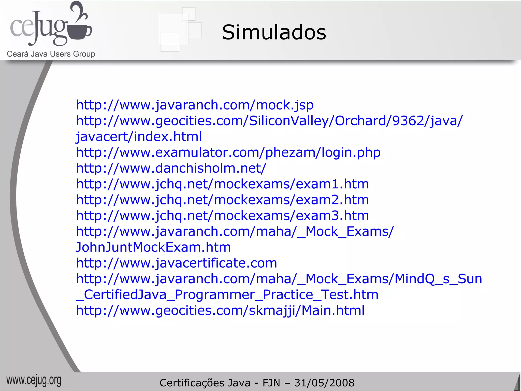 Simulados http://www.javaranch.com/mock.jsp   http://www.geocities.com/SiliconValley/Orchard/9362/java/ javacert/index.html   http://www.examulator.com/phezam/login.php   http://www.danchisholm.net/   http://www.jchq.net/mockexams/exam1.htm   http://www.jchq.net/mockexams/exam2.htm   http://www.jchq.net/mockexams/exam3.htm   http://www.javaranch.com/maha/_Mock_Exams/ JohnJuntMockExam.htm   http://www.javacertificate.com   http://www.javaranch.com/maha/_Mock_Exams/MindQ_s_Sun _CertifiedJava_Programmer_Practice_Test.htm   http://www.geocities.com/skmajji/Main.html Certificações Java - FJN – 31/05/2008 